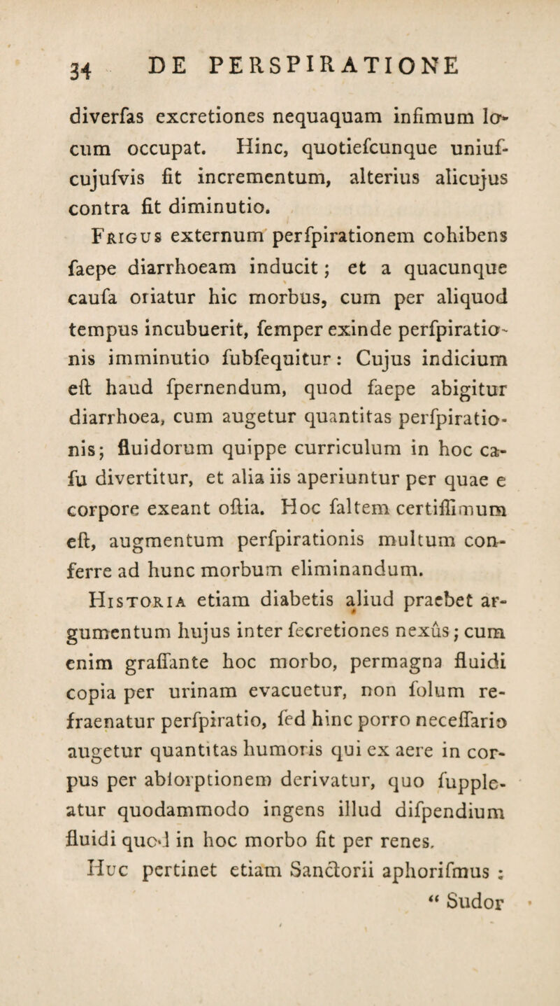 diverfas excretiones nequaquam infimum la¬ cum occupat. Hinc, quotiefcunque uniuf- cujufvis fit incrementum, alterius alicujus contra fit diminutio. Frigus externum perfpirationem cohibens faepe diarrhoeam inducit; et a quacunque caufa oriatur hic morbus, cum per aliquod tempus incubuerit, femper exinde perfpiratia'- nis imminutio fubfequitur: Cujus indicium eft haud fpernendum, quod faepe abigitur diarrhoea, cum augetur quantitas perfpiratio- nis; fluidorum quippe curriculum in hoc ca- fu divertitur, et alia iis aperiuntur per quae e corpore exeant oftia. Hoc faltem certiflimum eft, augmentum perfpirationis multum con¬ ferre ad hunc morbum eliminandum. Historia etiam diabetis aliud praebet ar¬ gumentum hujus inter fecretiones nexus; cum enim grafiante hoc morbo, permagna fluidi copia per urinam evacuetur, non folum re- fraenatur perfpiratio, fed hinc porro neceflario augetur quantitas humoris qui ex aere in cor¬ pus per abiorptionem derivatur, quo fupple- atur quodammodo ingens illud difpendium fluidi quod in hoc morbo fit per renes. Huc pertinet etiam Sanciorii aphorifmus ; “ Sudor •