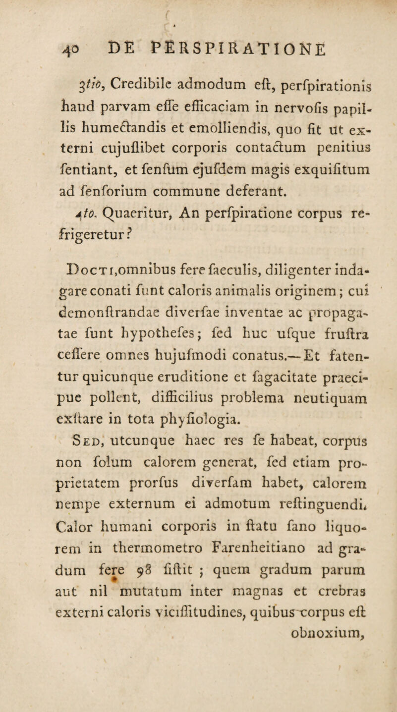 ( 40 DE PERSPIR ATIONE 3tio, Credibile admodum eft, perfpirationis haud parvam efTe efficaciam in nervofis papil¬ lis hume&andis et emolliendis, quo fit Ut ex¬ terni cujuflibet corporis contactum penitius fentiant, et fenfum ejufdem magis exquifitum ad fenforium commune deferant. dto. Quaeritur, An perfpiratione corpus re¬ frigeretur? Doctt,omnibus fere faeculis, diligenter inda¬ gare conati funt caloris animalis originem; cui demonftrandae diverfae inventae ac propaga¬ tae funt hypothefes; fed huc ufque fruftra cedere omnes hujufmodi conatus.— Et faten¬ tur quicunque eruditione et fagacitate praeci¬ pue pollent, difficilius problema neutiquam exltare in tota phyfiologia. Sed, utcunque haec res fe habeat, corpus non folum calorem generat, fed etiam pro¬ prietatem prorfus diverfam habet* calorem nempe externum ei admotum reftinguendh Calor humani corporis in ftatu fano liquo¬ rem in thermometro Farenheitiano ad gra¬ dum fere 98 fiftit ; quem gradum parum aut nil mutatum inter magnas et crebras externi caloris viciffitudines, quibusxorpus eft obnoxium.