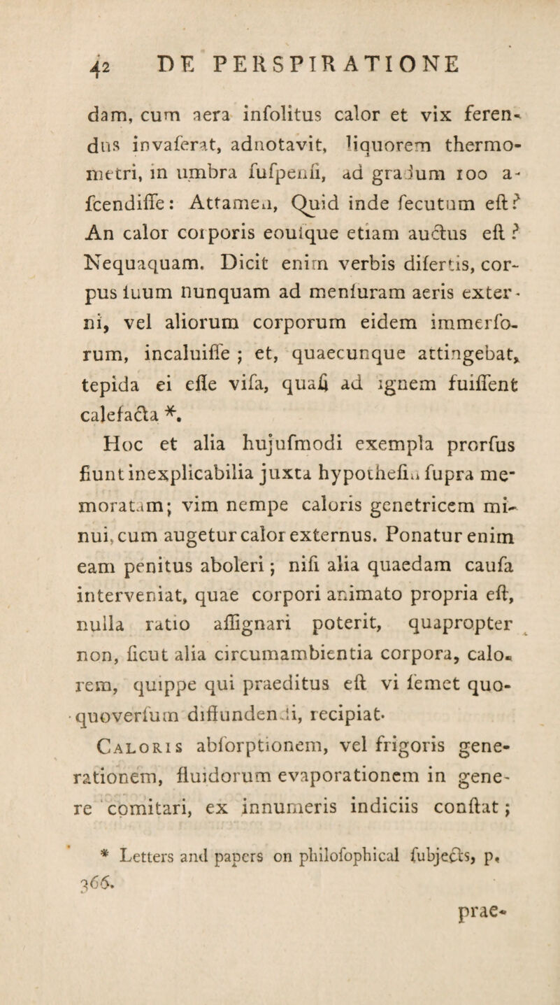 dam, cum aera infolitus calor et vix feren¬ dus invaferat, adnotavit, liquorem thermo- nittri, in umbra fufpenfi, ad gralum ioo a- fcendiffe: Attameu, Quid inde fecutum eft? An calor coiporis eouique etiam auctus efl ? Nequaquam. Dicit enirn verbis difertis, cor¬ pus iuum nunquam ad menfuram aeris exter' ni, vel aliorum corporum eidem immerfo- rum, incaluiffe ; et, quaecunque attingebat, tepida ei efie vifa, quali ad ignem fuifTent calefacta *. Hoc et alia hujufmodi exempla prorfus fiunt inexplicabilia juxta hypothefiu fupra me* morat.tm; vim nempe caloris genetricem mi¬ nui, cum augetur calor externus. Ponatur enim eam penitus aboleri; nifi alia quaedam caufa interveniat, quae corpori animato propria efl, nulla ratio aflignari poterit, quapropter non, ficut alia circumambientia corpora, calo¬ rem, quippe qui praeditus efl vi femet quo- quoverfum diffunden ii, recipiat* Caloris ablorptionem, vel frigoris gene¬ rationem, fluidorum evaporationem in gene¬ re comitari, ex innumeris indiciis conflat; * Letters and papers on philofophical fubjecb, p, 366. prae-