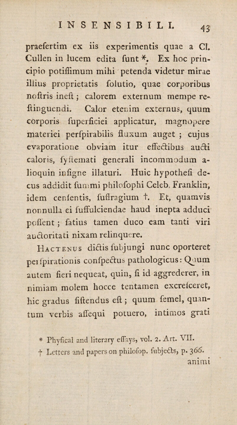 praefertim ex iis experimentis quae a Cl Cullen in lucem edita funt *. Ex hoc prin¬ cipio potifiimum mihi petenda videtur mirae illius proprietatis folutio, quae corporibus noftris inefl; calorem externum mempe re- ftinguendi. Calor etenim externus, quum corporis fuperficiei applicatur, magnopere materiei perfpirabilis ffuxuin auget ; cujus evaporatione obviam itur effectibus audi caloris, fyflemati generali incommodum a- lioquin iniigne illaturi. Huic hypothefi de¬ cus addidit funimi philofophi Celeb, Franklin, idem cenlentis, fufiragium t. Et, quamvis nonnulla ei fuffulciendae haud inepta adduci pollent ; fatius tamen duco eam tanti viri audoritati nixam relinquere. Hactenus didis fubjungi nunc oporteret peifpirationis confpedus pathologicus: Qaum autem fieri nequeat, quin, fi id aggrederer, in nimiam molem hocce tentamen excreiceiet, hic gradus fiftendus ell; quum femel, quan¬ tum verbis affequi potuero, intimos grati * Phylical and fiterary efiays, vol. 2. Art. VII. f Lettcrs and papers on philofop. fubjeds, p. 3^4. animi