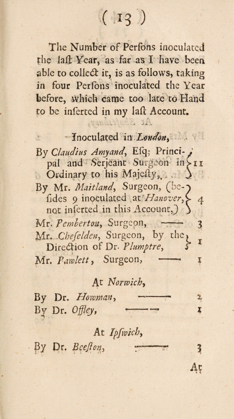 The Number of Perfons inoculated the laft Year* as Far as I have been able to colled: it, is as follows, taking in four Perfons inoculated the Year before, which came too late to Hand to be inferred in my lafl Account. .► < » • * ‘-r v ■ • . •. « JL Inoculated in London, By Claudius Amyand, Eft]- Princi- ; pal and Serjeant Surgeon ins-ii Ordinary to his Majefty,, , , Jk By Mr. Maitland, Surgeon, (bc-y fides 9 inoculated at 'Hanover,C 4 not inferted in this Account,') y Mr. Pemlerto-d, Surgeon, - 3 Mr. Chefelden, Surgeon, by the. Direction of Dr- Plumptre, f Mr. Paw let t, Surgeon, —— 1 At Norwich, By Dr. J-Jovoman, ~—— % By Dr. Offlej, »-~ x At Ipfivich, ' By Dr. Beefton-) t-r 5 At