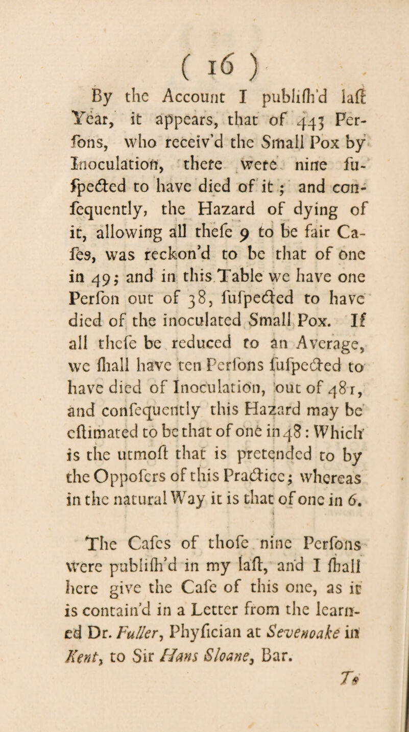 ( I(5 ) ; • By the Account I pubiiflfd laft Year, it appears, that of 443 Per- fons, who receiv’d the Small Pox by Inoculation, there were nirte fu- fpedted to have died of it; and con- fequently, the Hazard of dying of it, allowing all thefe 9 to be fair Ca¬ fes, was reckon'd to be that of one in 49; and in this Table we have one Perfon out of 38, fufpeefted to have died of the inoculated Small Pox. If all thefe be reduced ro an Average, we fhall have ten Perfons fufpedfed to have died of Inoculation, out of 481, and confequctitly this Hazard may be eftimated to be that of one in 48: Which is the utmoft that is pretended to by the Oppofcrs of this Practice; whereas in the natural Way it is that of one in 6. 1 The Cafes of thofe nine Perfons were publifh’d in my laft, and I fliall here give the Cafe of this one, as ic is contain’d in a Letter from the learn¬ ed Dr. Fuller, Phyfician at Sevenoake in Kent) to Sir Hans Sloane, Bar. T*