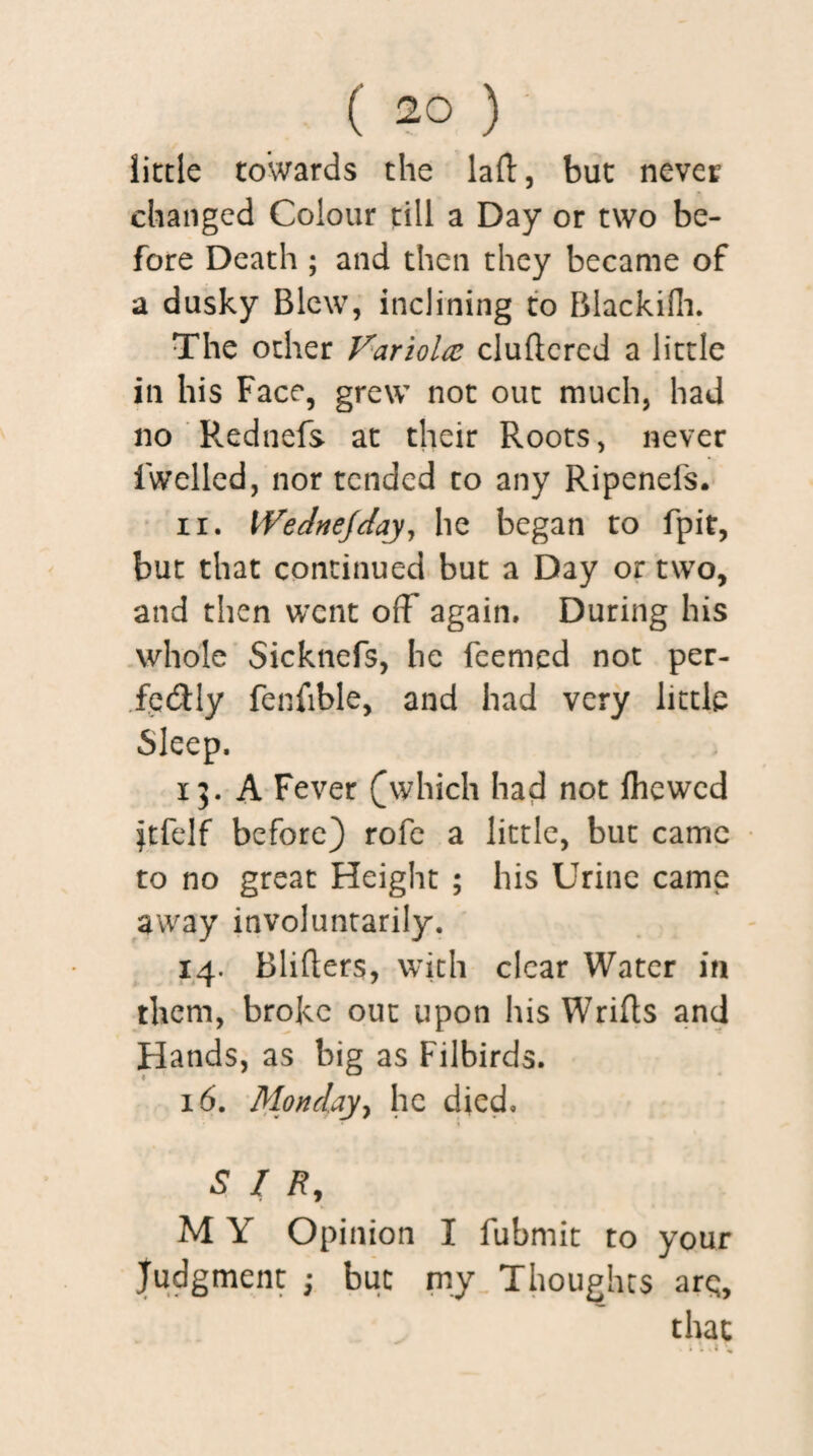 little towards the lad, but never changed Colour till a Day or two be¬ fore Death ; and then they became of a dusky Blew, inclining to Blackifh. The other Variolaz cludercd a little in his Face, grew not out much, had no Pvednefs at their Roots, never fwelled, nor tended to any Ripenels. ii. Wednejday, he began to fpit, but that continued but a Day or two, and then went off again. During his whole Sicknefs, he feemed not per¬ fectly fenfible, and had very little Sleep. 15. A Fever ([which had not Ihewed ftfelf before) rofe a little, but came to no great Height ; his Urine came away involuntarily. 14. Bliders, with clear Water in them, broke out upon his Wrifts and Hands, as big as Filbirds. 16. Monday, he died. SIR, M Y Opinion I fubmit to your Judgment ; but my Thoughts arc;, that