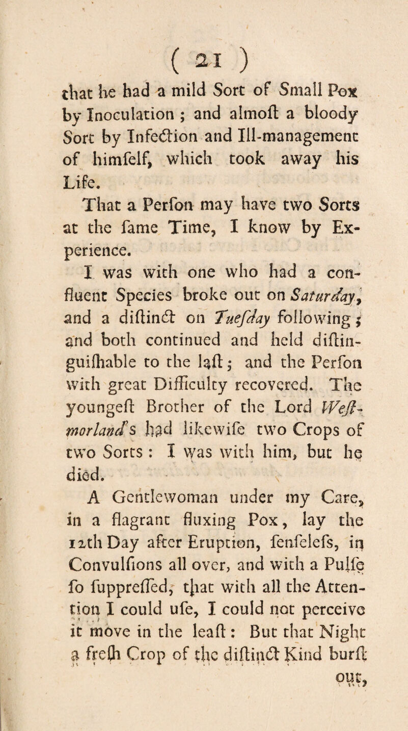 chat he had a mild Sort of Small Pox by Inoculation ; and almoft a bloody Sort by Xnfedion and Ill-management of himfelf, which took away his Life, That a Ferfon may have two Sorts at the fame Time, I know by Ex¬ perience. I was with one who had a con¬ fluent Species broke out on Saturday, and a diftind on TuefJay following; and both continued and held diftin- guiftiable to the laid * and the Perfon with great Difficulty recovered. The younged Brother of the Lord Wejl- morlands had likewife two Crops of two Sorts : I was with him* but he died. A Gentlewoman under my Care, in a flagrant fluxing Pox, lay the 12th Day after Eruption, fenfelefs, in Convulfions all over, and with a Pulfe fo fupprefledf tjiat with all the Atten¬ tion I could ufe, I could not perceive it move in the lead : But that Night a frefli Crop of the didind Kind burfl: out, V t » I J