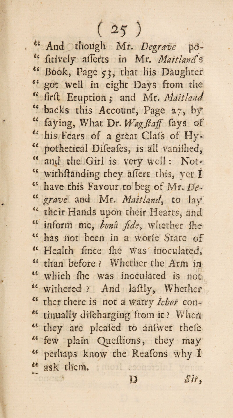 u And though Mr. Degrave p6- 44 fitively afferts in Mr. Maitland § u Book, Page 53, that His Daughter 44 got well in eight Days from the u firft Eruption ; and Mr. Maitland cc backs this Account, Page 27, by “ faying, What Dr. Wagftaff fays of u his Fears of a great Clafs of Hy- u pothetical Difeafes, is all vanimed, 44 and the Girl is very well : Not- u withftanding they alfert this, yet f 44 have this Favour to beg of Mr. De- 44 grave and Mr. Maitland, to lay 44 their Hands upon their Hearts, and 44 inform me, horn fide, whether file u has not been in a w.orfe State of *4 Health frnce flie was inoculated, 44 than before ? Whether the Arm iit j ff 45 which file was inoculated is not 44 withered ? And laftly, Whether 45 ther there is not a watry Ichor con- n tinually difcharging from it ? When 44 they are pleafed to anfvver thefe 44 few plain Queftions, they may 44 perhaps know the Reafons why I 44 ask them. Sir, D