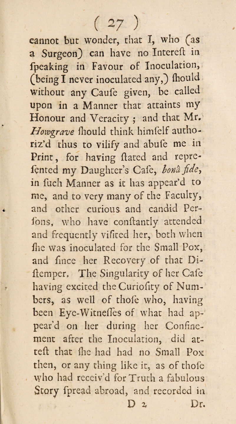 cannot but wonder, that I, who (as a Surgeon) can have no Intered in fpeaking in Favour of Inoculation, (being I never inoculated any,) fhould without any Caufe given, be called upon in a Manner that attaints my Honour and Veracity ; and that Mr. Howgrave fhould think himfelf autho¬ riz’d thus to vilify and ahufe me in Print, for having dated and repre- fenced my Daughter’s Cafe, honk fide, in fuch Manner as it has appear’d to me, and to very many of the Faculty, and other curious and candid Per- fans, who have cendantly attended and frequently vifited her, both when flie was inoculated for the Small Pox, and fmce her Recovery of that Di- demper, The Singularity of her Cafe having excited theCuriofity of Num¬ bers, as well of thofe who, having been Eye-Witnedes of what had ap¬ pear’d on her during her Confine¬ ment after the Inoculation, did ac¬ ted that die had had no Small Pox then, or any thing like it, as of thofe who had receiv’d for Truth a fabulous Story fpread abroad, and recorded in D % Dr.