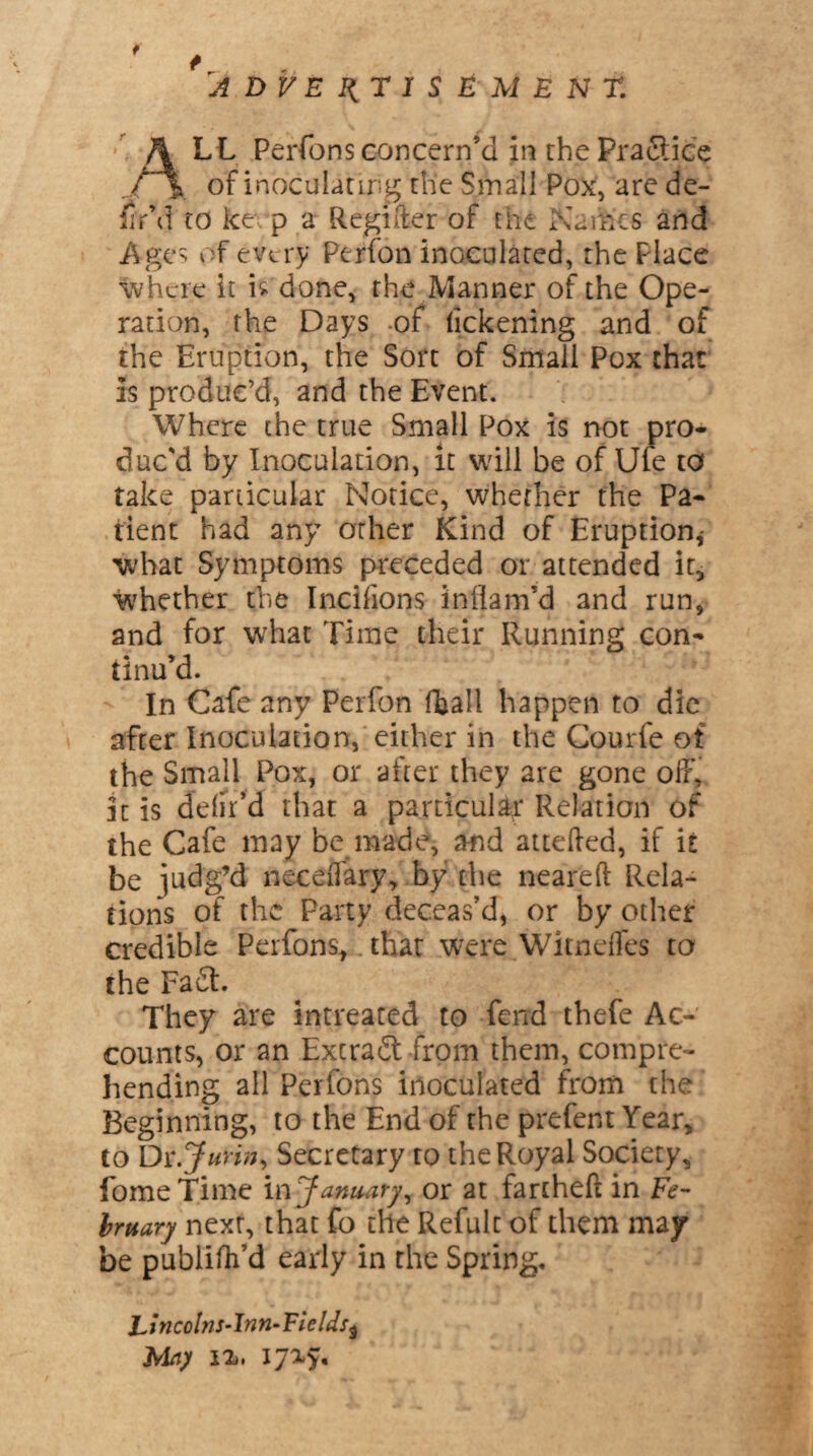 f ADVERTISEMENT. 4LL Perfons concern’d in the Practice _ of inoculating the Small Pox, are de¬ fin’d to ke p a Regifter of the Naih'es and Ages of every Perfon inoculated, the Place where it is done, the Manner of the Ope¬ ration, the Days of lickening and of the Eruption, the Sort of Small Pox that is produc’d, and the Event. Where the true Small Pox is not pro¬ duc'd by Inoculation, it will be of Ufe to take particular Notice, whether the Pa¬ tient had any other Kind of Eruption,- what Symptoms preceded or attended it, whether the Incifions inflam’d and run, and for what Time their Running con¬ tinu’d. In Cafe any Perfon (tall happen to die after Inoculation, either in the Courfe of the Small Pox, or after they are gone off, it is delir’d that a particular Relation of the Cafe may be made, and attefted, if it be judg’d neceffary, by the neared Rela¬ tions of the Party deceas’d, or by other credible Perfons, that were Witneffes to the Fa£t. They are intreated to fend thefe Ac¬ counts, or an Extract from them, compre¬ hending all Perfons inoculated from the Beginning, to the End of the prefent Year, to Dt.Jurin, Secretary to the Royal Society, fome Time in January, or at fartheft in F<?- bmary next, that fo the Refult of them may be publifh’d early in the Spring* jLtncolns-Inn-FieldS} Mn) i%, ijxy.