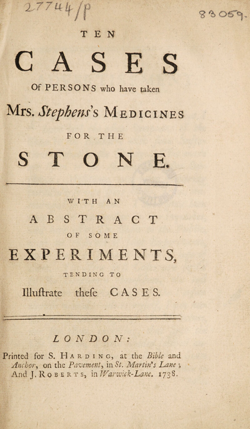 9 ^ OS’Y TEN CASES Of PERSONS who have taken Mrs. Stephens s Medicines FOR THE STONE. WITH A N A B S T R A C T O F S O 1 VI E ' EXPERIME NTS, i U 1 u Illuftrate thefe » . . — - X u C A S E S. V ----—-- LONDON: Printed for S. Harding, at the Bible and Anchor, on the Pavement > in St. Martin's Lane s And J.Roberts, in War wick-Lane. 1738.