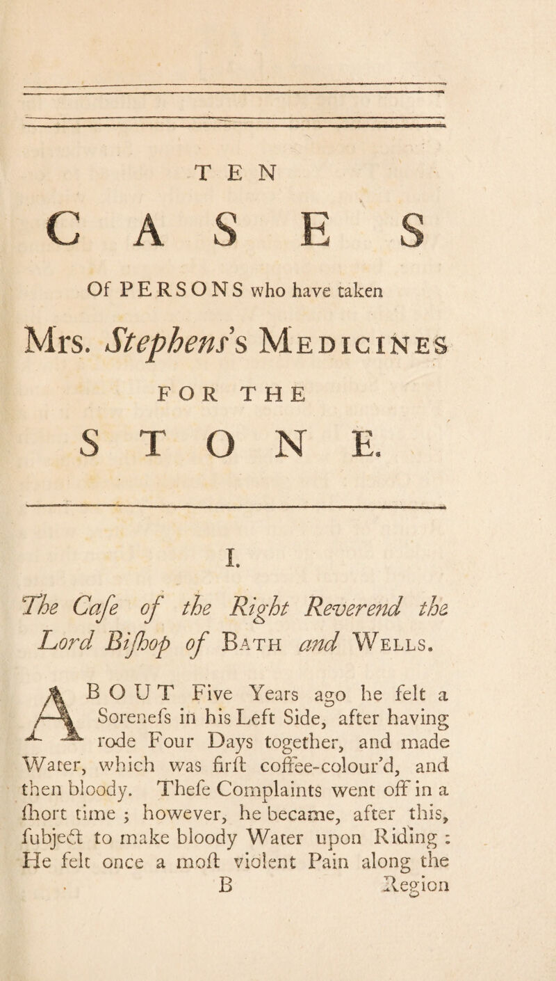 TEN CASE S Of PERSONS who have taken Mrs. Stephens $ Medic ines FOR THE STONE, i. The Cafe of the Right Reverend the Lord Bifhop of Bath and Wells* A B O U T Five Years ago he felt a /-% Sorenefs in his Left Side, after having jL JL roc|e pour Days together, and made Water, which was firft coffee-colour’d, and then bloody. Thefe Complaints went offin a fhort time ; however, he became, after this, fubjedl to make bloody Water upon Riding ; He felt once a moft violent Pain along the B Region