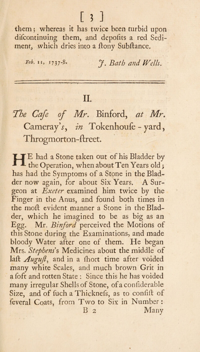 [ ? ] them? whereas it has twice been turbid upon difcontinuing them, and depolits a red Sedi¬ ment,, which dries into a ftony Subftance. Feb, ii, 1737-8. J. Bath and Wells. II The Cafe of Mr. Binford, at Mr. Camerajdj*, in Tokenhoufe - yard? T hrogmorton-ftreet HE had a Stone taken out of his Bladder by the Operation, when about Ten Years old 1 has had the Symptoms of a Stone in the Blad¬ der now again, for about Six Years. A Sur¬ geon at Exeter examined him twice by the Finger in the Anus, and found both times in the moft evident manner a Stone in the Blad¬ der, which he imagined to be as big as an Egg. Mr. Binford perceived the Motions of this Stone during the Examinations, and made bloody Water after one of them. He began Mrs, Stephens s Medicines about the middle of laft Augufl\ and in a fhort time after voided many white Scales, and much brown Grit in a foft and rotten State : Since this he has voided many irregular Shells of Stone, ofaconfderable Size, and of fuch a Thicknefs, as to confift of feveral Coats, from Two to Six in Number: B 2 Many /