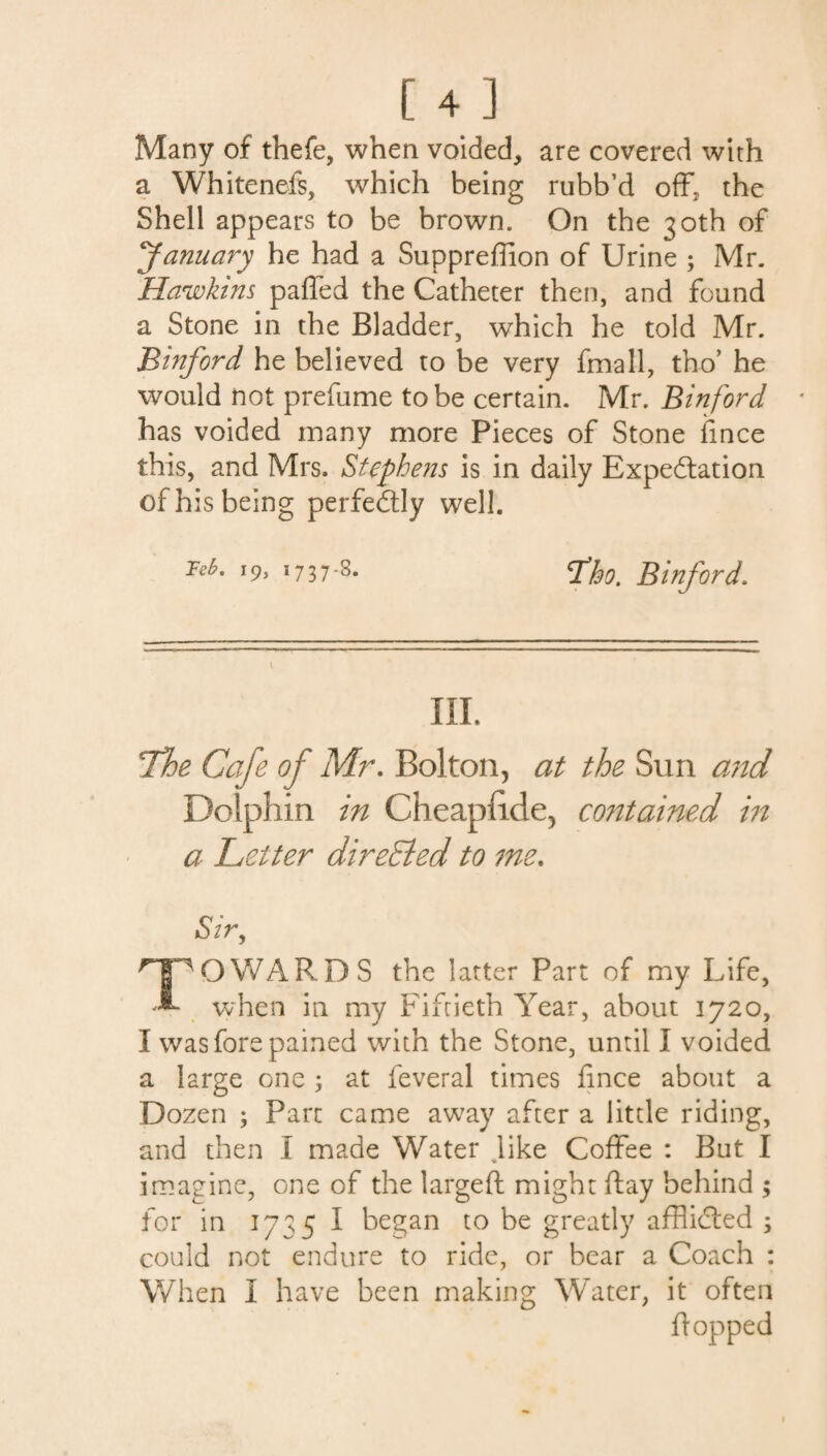 [4] Many of thefe, when voided, are covered with a Whitenefs, which being rubb’d off. the Shell appears to be brown. On the 30th of January he had a Suppreffion of Urine ; Mr. Hawkins paffed the Catheter then, and found a Stone in the Bladder, which he told Mr. Binford he believed to be very fmall, tho’ he would not prefume to be certain. Mr. Binford has voided many more Pieces of Stone fince this, and Mrs. Stephens is in daily Expectation of his being perfectly well. Teb. 19, 1737-8. q,f90> Binford. III. Tie Cafe of Mr. Bolton, at the Sun and Dolphin in Cheaphde, contained in a Letter directed to me. Sir, TOWARDS the latter Part of my Life, when in my Fiftieth Year, about 1720, I was fore pained with the Stone, until I voided a large one 3 at feveral times fince about a Dozen ; Part came away after a little riding, and then I made Water like Coffee : But I imagine, one of the largeft might flay behind ; for in 1735 I began to be greatly afflicted 3 could not endure to ride, or bear a Coach : When I have been making Water, it often flopped