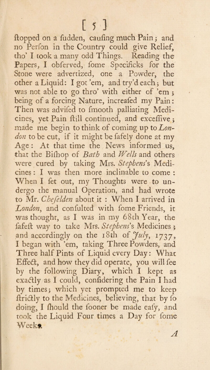 flopped on a fudden, caufing much Pain; and no Perfon in the Country could give Relief, tho’ I took a many odd Things. Reading the Papers, I obferved, fome Specificks for the Stone were advertized, one a Powder, the other a Liquid: I got ’em, and try’d each; but was not able to go thro’ with either of ’em ; being of a forcing Nature, increafed my Pain: Then was advifed to fmooth palliating Medi¬ cines, yet Pain ftill continued, and exceffive; made me begin to think of coming tip to Lon¬ don to be cut, if it might be fafely done at my Age : At that time the News informed us, that the Bifhop of Bath and Wells and others were cured by taking Mrs. Stephens's Medi¬ cines : I was then more inclinable to come : When I fet out, my Thoughts were to un¬ dergo the manual Operation, and had wrote to Mr. Chefelden about it : When I arrived in London, and confulted with fome Friends, it was thoughr, as I was in my 68 th Year, the fafeft way to take Mrs. Stephens's Medicines; and accordingly on the 18th of July, 1737, I began with ’em, taking Three Powders, and Three half Pints of Liquid every Day: What Effedl, and how they did operate, you will fee by the following Diary, which I kept as exadly as I could, conlidering the Pain I had by times; which yet prompted me to keep ftri&ly to the Medicines, believing, that by fo doing, I fhould the fooner be made eafy, and took the Liquid Four times a Day for fome Week#. A