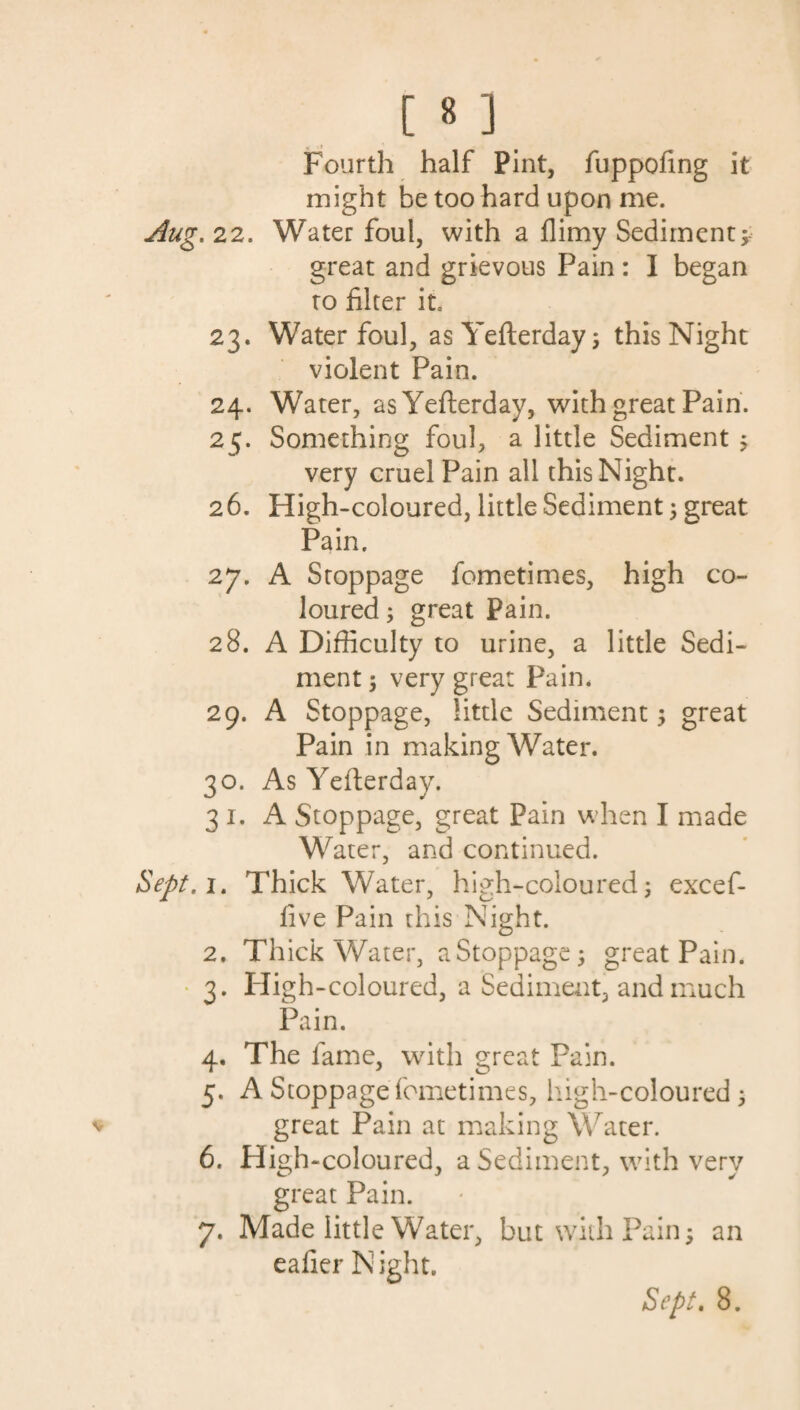 Fourth half Pint, fuppofing it might he too hard upon me. . 22. Water foul, with a flimy Sediment; great and grievous Pain: I began to filter it* 23. Water foul, as Yefterday; this Night violent Pain. 24. Water, as Yefterday, with great Pain. 25. Something foul, a little Sediment ; very cruel Pain all this Night. 26. High-coloured, little Sediment; great Pain. 27. A Stoppage fometimes, high co¬ loured ; great Pain. 28. A Difficulty to urine, a little Sedi¬ ment ; very great Pain. 29. A Stoppage, little Sediment; great Pain in making Water. 30. As Yefterday. 31. A Stoppage, great Pain when I made Water, and continued. 1. Thick Water, high-coloured; excef- five Pain this Night. 2. Thick Water, a Stoppage; great Pain. 3. High-coloured, a Sediment, and much Pain. 4. The fame, with great Pain. 5. A Stoppage fometimes, high-coloured ; great Pain at making Water. 6. High-coloured, a Sediment, with very great Pain. 7. Made little Water, but with Pain; an eafier Night.