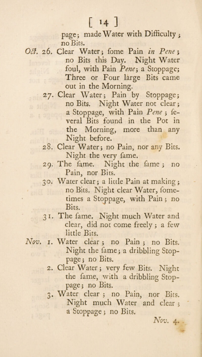 [ >4 ] 051. 26. 28. 29* Nov. i. 2. page; made Water with Difficulty ; no Bits. Clear Water; fome Pain in Pene; no Bits this Day. Night Water foul, with Pain Pene} a Stoppage; Three or Four large Bits came out in the Morning. Clear Water; Pain by Stoppage; no Bits. Night Water not clear; a Stoppage, with Pain Pene ; fe- veral Bits found in the Pot in the Morning, more than any Night before. Clear Water; no Pain, nor any Bits. Night the very fame. The fame. Night the fame ; no Pain, nor Bits. Water clear; a little Pain at making; no Bits. Night clear Water, fome- times a Stoppage, with Pain $ no Bits. The fame. Night much Water and clear, did not come freely; a few little Bits. Water clear ; no Pain ; no Bits. Night the fame; a dribbling Stop¬ page; no Bits. Clear Water; very few Bits. Night the fame, with a dribbling Stop¬ page; no Bits. Water clear ; no Pain, nor Bits. Night much Water and clear ; a Stoppage; no Bits.