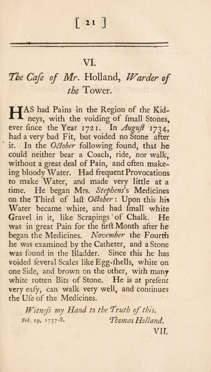 [ *« ] „ ——n— •-r--.— VI. the Cafe of Mr. Holland, Warder of the Tower* HAS had Pains in the Region of the Kid¬ neys, with the voiding of fmall Stones, ever fince the Year 1721* In Augujl 1734, had a very bad Fit, but voided no Stone after it. In the October following found, that he could neither bear a Coach, ride, nor walk, without a great deal of Pain, and often make- Ing bloody Water. Had frequent Provocations to make Water, and made very little at a time. He began Mrs, Stephenss Medicines on the Third of iaft OBober: Upon this his Water became white, and had fmall white Gravel in it, like Scrapingsf of Chalk, He was in great Pain for the firft Month after he began the Medicines. November the Fourth he was examined by the Catheter, and a Stone was found in the Bladder. Since this he has voided feveral Scales like Egg-fhells, white on one Side, and brown on the other, with many white rotten Bits of Stone. He is at prefent very eafy, can walk very well, and continues the Ufe of the Medicines. Witnefs my Hand to the ‘Truth of this, Teb. 19, 17 3 7 -8. Thomas Holland. VIL