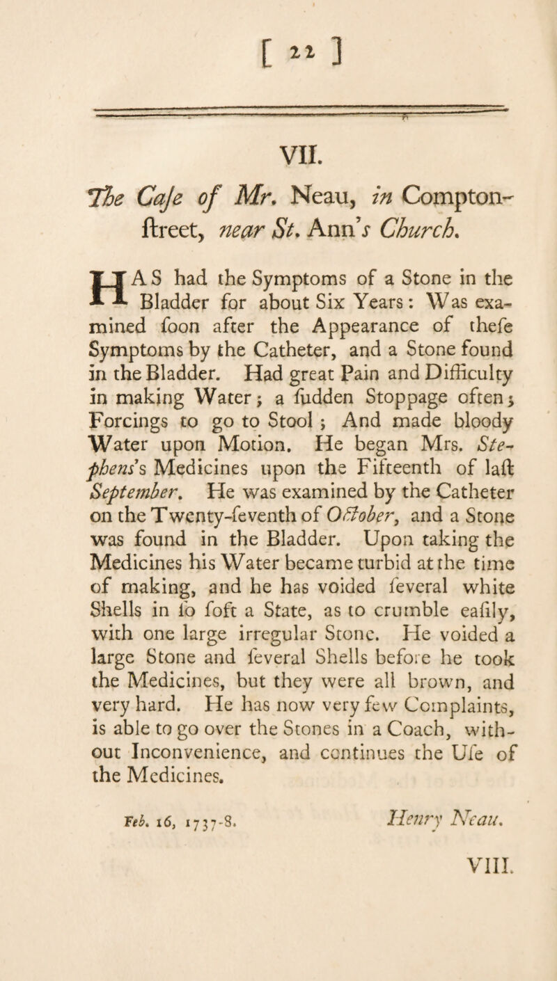 [»] vu. The Caje of Mr. Neau, in Compton' ftreet, near St. Ann’j Church. HA S had the Symptoms of a Stone in the Bladder for about Six Years: Was exa¬ mined foon after the Appearance of thefe Symptoms by the Catheter, and a Stone found in the Bladder. Had great Pain and Difficulty in making Water; a fudden Stoppage often; Forcings to go to Stool ; And made bloody Water upon Motion. He began Mrs. *Ste¬ phens’s Medicines upon the Fifteenth of laid September. He was examined by the Catheter on the Twenty-feventh of Offober, and a Stone was found in the Bladder. Upon taking the Medicines his Water became turbid at rhe time of making, and he has voided feveral white Shells in fo foft a State, as to crumble eaffiy, with one large irregular Stone. He voided a large Stone and feveral Shells before he took the Medicines, but they were all brown, and * * very hard. He has now very few Complaints, is able to go over the Stones in a Coach, with¬ out Inconvenience, and continues the Ufe of the Medicines. Teh, 16, 1737-8. Henry Neau.