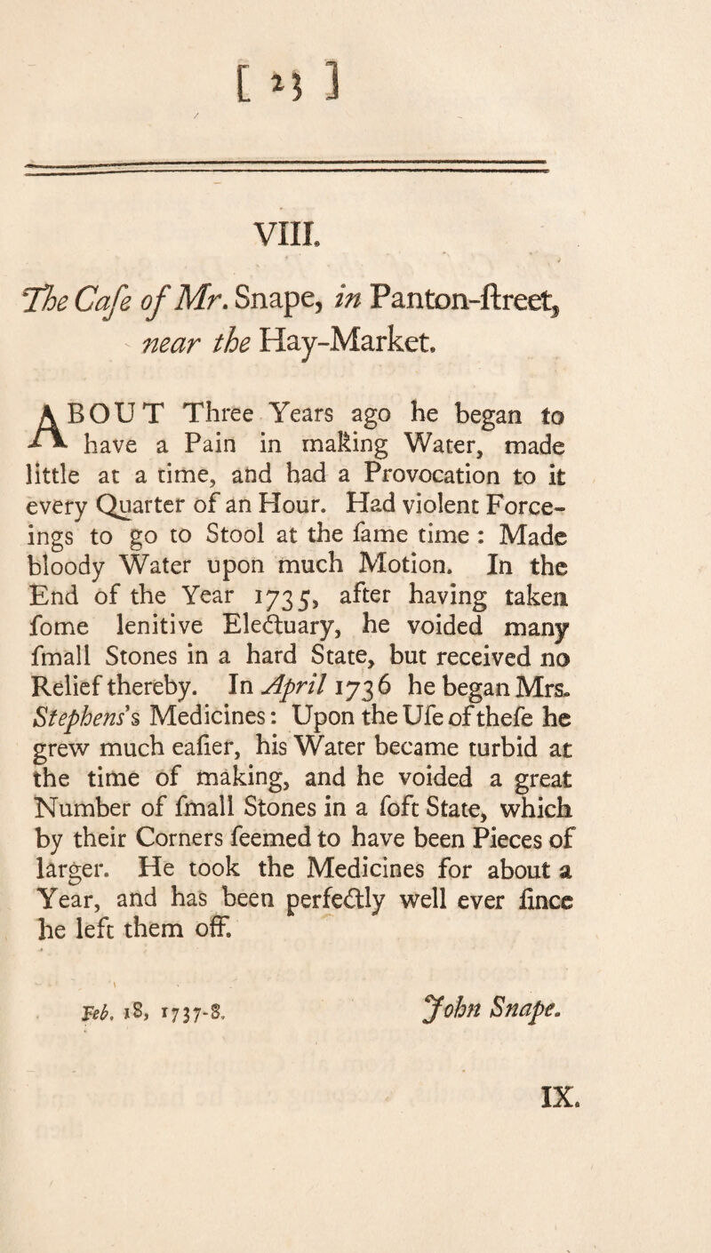 vnr. The Cafe of Mr. Snape, in Panton-ftreet5 - near the Hay-Market, ABOUT Three Years ago he began to have a Pain in making Water, made little at a time, and had a Provocation to it every Quarter of an Hour, Had violent Force- ings to go to Stool at the fame time : Made bloody Water upon much Motion, In the End of the Year 17355 after having taken fome lenitive Electuary, he voided many fmall Stones in a hard State, but received no Relief thereby. In April 1736 he began Mrs* Stephens's Medicines: Upon the Ufe of thefe he grew much ealier, his Water became turbid at the time of making, and he voided a great Number of fmall Stones in a foft State, which by their Corners feemed to have been Pieces of larger. He took the Medicines for about a Year, and has been perfectly well ever fince he left them off ■4 w i ? ' \ 18, T737-S, “John Snape.