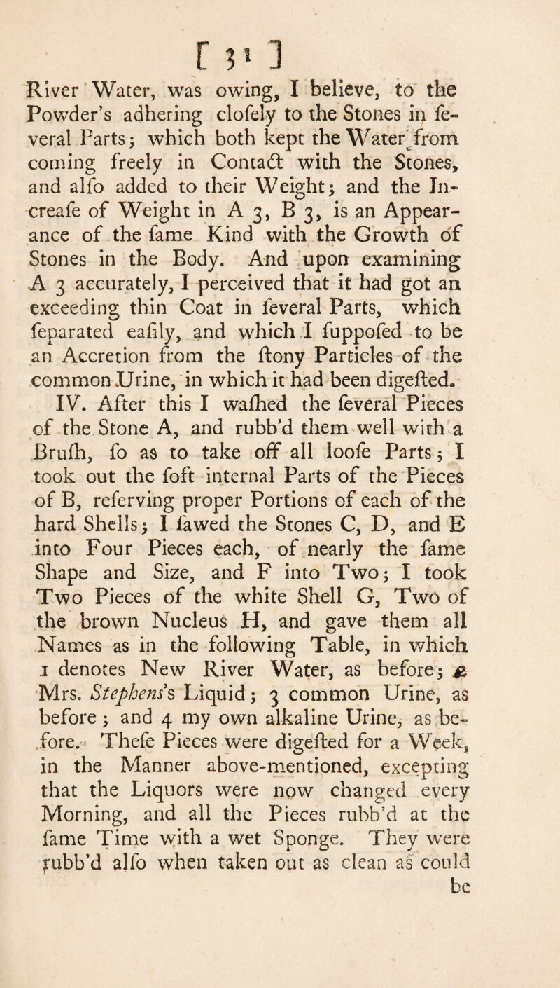 River Water, was owing, I believe, to the Powder’s adhering clofely to the Stones in fe- veral Parts; which both kept the Water from coming freely in Contadt with the Stones, and alfo added to their Weight; and the In- creafe of Weight in A3, B 3, is an Appear¬ ance of the fame Kind with the Growth of Stones in the Body. And upon examining A 3 accurately, I perceived that it had got an exceeding thin Coat in feveral Parts, which feparated eafily, and which I fuppofed to be an Accretion from the ftony Particles of the common Urine, in which it had been digefted* IV. After this I wafhed the feveral Pieces of the Stone A, and rubb’d them well with a Brufh, fo as to take off all loofe Parts; I took out the foft internal Parts of the Pieces of B, referving proper Portions of each of the hard Shells; I fa wed the Stones C, D, and E into Four Pieces each, of nearly the fame Shape and Size, and F into Two; I took Two Pieces of the white Shell G, Two of the brown Nucleus H, and gave them all Names as in the following Table, in which 1 denotes New River Water, as before; & Mrs. Stephens's Liquid; 3 common Urine, as before; and 4 my own alkaline Urine, as be¬ fore. Thefe Pieces were digefted for a Week, in the Manner above-mentioned, excepting that the Liquors were now changed every Morning, and all the Pieces rubb’d at the fame Time with a wet Sponge. They were rubb’d alfo when taken out as clean as could be