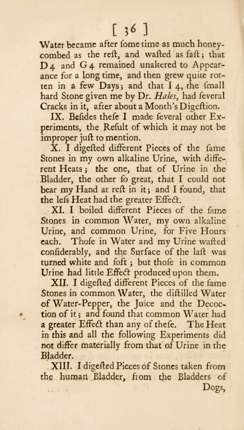 [ 5* ] Water became after fome time as much honey¬ combed as the reft, and wafted asfaft; that D4 and G 4 remained unaltered to Appear¬ ance for a long time, and then grew quite rot¬ ten in a few Days* and that I 4, the fmall hard Stone given me by Dr. Hales, had feveral Cracks in it, after about a Month’s Digeftion. IX. Befides thefc I made feveral other Ex¬ periments, the Refult of which it may not be improper juft to mention. X. I digefted different Pieces of the fame Stones in my own alkaline Urine, with diffe¬ rent Heats; the one, that of Urine in the Bladder, the other fo great, that I could not bear my Hand at reft in it; and I found, that the lefs Heat had the greater Effedt. XI. I boiled different Pieces of the fame Stones in common Water, my own alkaline Urine, and common Urine, for Five Hours each. Thofe in Water and my Urine wafted confiderably, and the Surface of the laft was turned white and foft ; but thofe in common Urine had little Effedt produced upon them. XII. I digefted different Pieces of the fame Stones in common Water, the diftilled Water of Water-Pepper, the Juice and the Decoc¬ tion of it; and found that common Water had a greater Effedt than any of thefe. The Heat in this and all the following Experiments did not differ materially from that of Urine in the Bladder. XIII. I digefted Pieces of Stones taken from the humail Bladder, from the Bladders of Dogs,