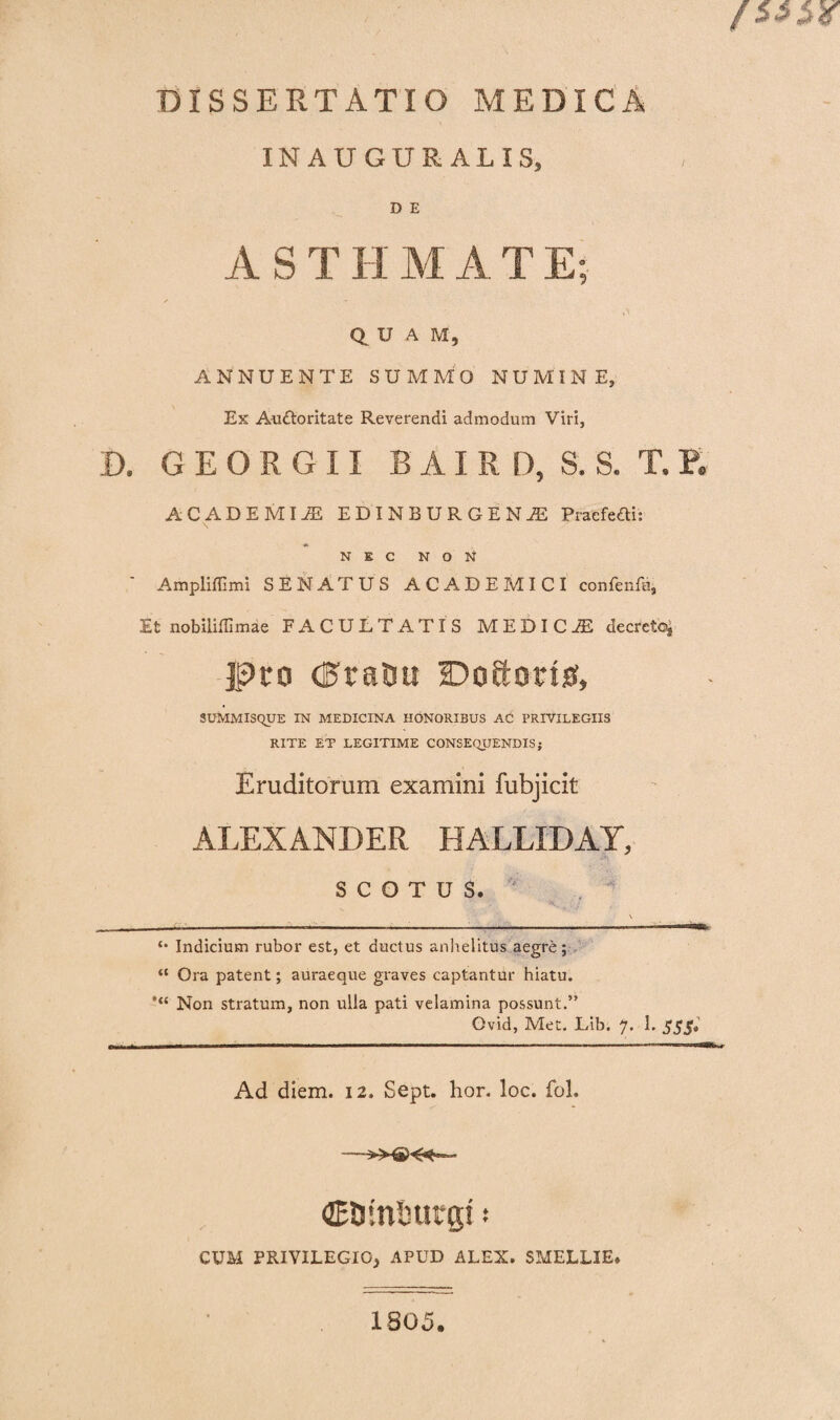 INAUGUR ALIS, D E A S T H M A T E* ✓ A Q U A M, ANNUENTE SUMMO NUMINE, Ex Auttoritate Reverendi admodum Viri, D. GEORGII B A I R D, S. S. T. E ACADEMIA EDINBURGENiE Praefefti: NEC NON * Ampliffimi SENATUS ACADEMICI confenfa, It nobiliffimae FACULTATIS MEDICA decreto* Pro (FraDu Doftotisf, SUMMISQUE IN MEDICINA HONORIBUS AC PRIVILEGIIS RITE ET LEGITIME CONSEQUENDIS; Eruditorum examini fubjicit ALEXANDER H ALLIDAT, S C O T U S. \ - ——--— --i- •' Indicium rubor est, et ductus anhelitus aegre; “ Ora patent; auraeque graves captantur hiatu. *“ Non stratum, non ulla pati velamina possunt.” Ovid, Met. Lib. 7. 1. 555* Ad diem. 12. Sept. hor. loc. foL CEDinturg! s CUM PRIVILEGIO, APUD ALEX. SMELLIE. 1805.