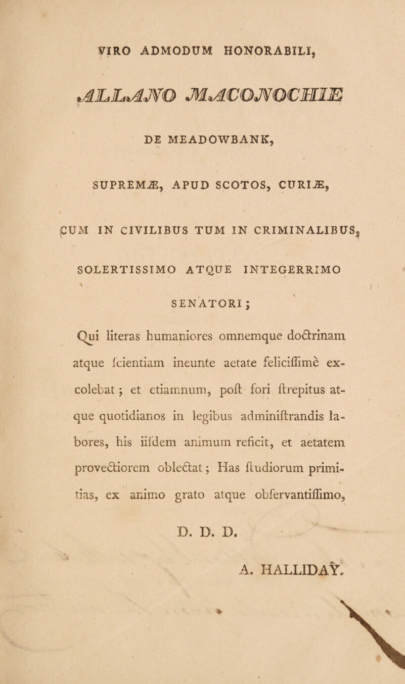 VIRO ADMODUM HONORABILI, «£LI~£JVO JM^lCOJVOCMm ' ' ■ DE MEADOWBANK, SUPREMA, APUD SCOTOS, CURIJE, CUM IN CIVILIBUS TUM IN CRIMINALIBUS v . SOLERTISSIMO ATQUE INTEGERRIMO SENATORI ; Qui literas humaniores omnemque do&rmam atque fcientiam ineunte aetate feliciffime ex¬ colebat •, et etiamnum, poft fori fhepitus at¬ que quotidianos in legibus adminiftrandis la¬ bores, his iildem animum reficit, et aetatem provebticrem obledlat; Pias ftudiorum primi¬ tias, ex animo grato atque obfervantiffimo, D. I), XX A. HALLIDAY,