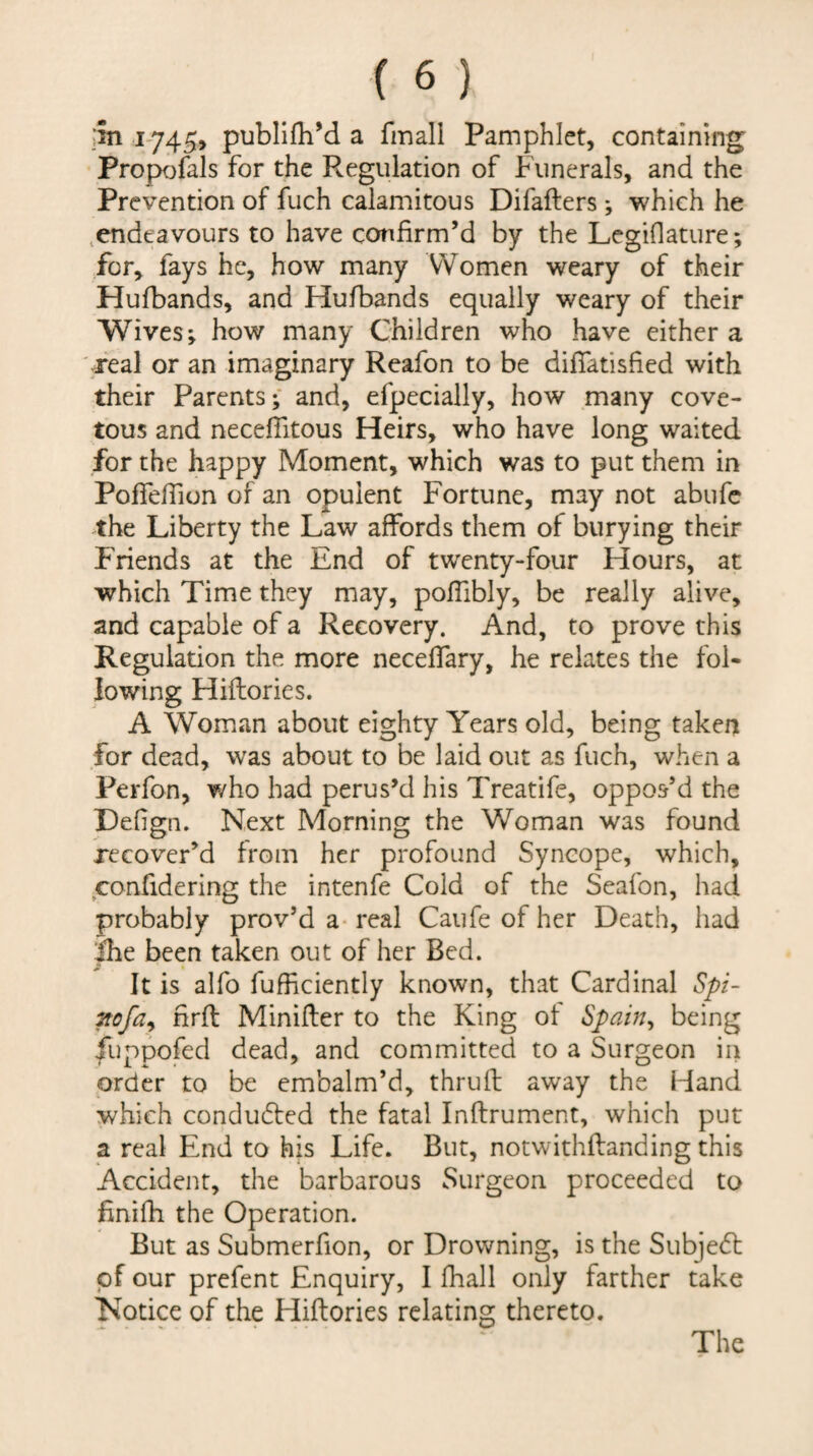 ;in i'745> publifhM a fmall Pamphlet, containing Propofals for the Regulation of Funerals, and the Prevention of fuch calamitous Difafters ; which he .endeavours to have confirm’d by the Lcgiflature; for, fays he, how many Women weary of their Hufbands, and Hufbands equally weary of their Wives; how many Children who have either a real or an imaginary Rcafon to be difiatisfied with their Parents; and, efpecially, how many cove¬ tous and necefiitous Heirs, who have long waited for the happy Moment, which was to put them in Poffeffion of an opulent Fortune, may not abufc the Liberty the Law affords them of burying their Friends at the End of twenty-four Hours, at which Time they may, poflibly, be really alive, and capable of a Recovery. And, to prove this Regulation the more neceffary, he relates the fol¬ lowing Hiflories. A Woman about eighty Years old, being taken for dead, was about to be laid out as fuch, when a Perfon, who had perus’d his Treatife, oppos’d the Defign. Next Morning the Woman was found recover’d from her profound Syncope, which, confidering the intenfe Cold of the Seafon, had probably prov’d a- real Caufe of her Death, had |he been taken out of her Bed. It is alfo fufficiently known, that Cardinal Spi- ?tofa^ hrfl Minifler to the King ot Spain^ being fuppofed dead, and committed to a Surgeon in order to be embalm’d, thruft away the Hand which condudbed the fatal Inftrument, which put a real End to his Life. But, notwithflanding this Accident, the barbarous Surgeon proceeded to finifh the Operation. But as Submerfion, or Drowning, is the Subjedt pf our prefent Enquiry, I fhall only farther take Notice of the Hiftories relating thereto.