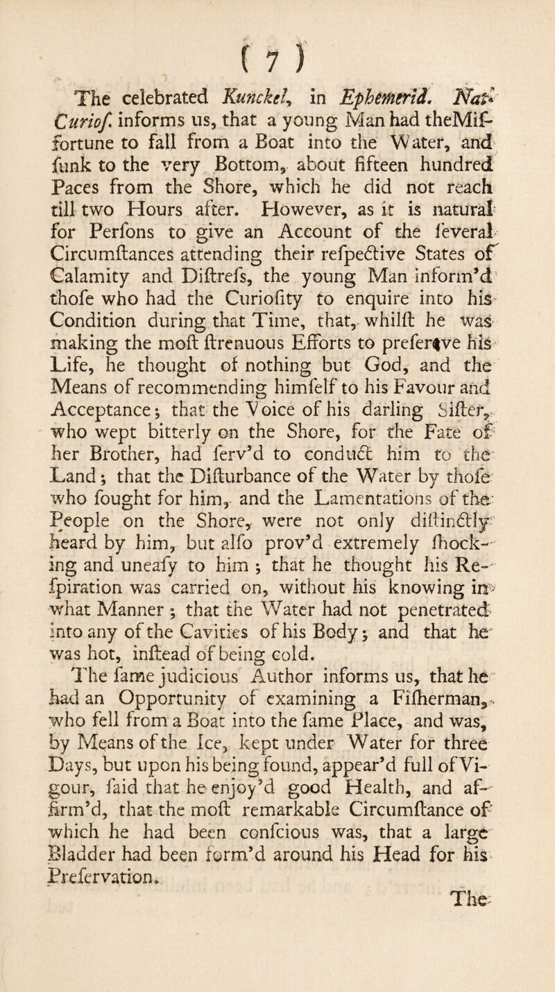 The celebrated Kunckely in Ephemerid. Nad' Curiof informs us, that a young Man had theMif- fortune to fall from a Boat into the Water, and funk to the very Bottom, about fifteen hundred Paces from the Shore, which he did not reach till two Hours after. However, as it is natural' for Perfons to give an Account of the leveral Circumftances attending their refpedtive States of Calamity and Diftrefs, the young Man inform’d' thofe who had the Curiofity to enquire into his Condition during that Time, that, whilfi: he was- making the moft ftrenuous Efforts to prefer^ve his Life, he thought of nothing but God, and the Means of recommending himfelf to his Favour and Acceptance; that the V oice of his darling Siffer,. who wept bitterly on the Shore, for the Fate of her Brother, had ferv’d to conduct him to the* Land; that the Dillurbance of the Water by thofe who fought for him, and the Lamentations of the- People on the Shore, were not only diftindlly' heard by him, but alfo prov’d extremely fhock-- ing and uneafy to him ; that he thought his Re- fpiration was carried on, without his knowing in> what Manner ; that the Water had not penetrated into any of the Cavities of his Body j and that he was hot, inftead of being cold. The fame judicious Author informs us, that he“ had an Opportunity of examining a Filherman,-. who fell from a Boat into the fame Place, and was, by Means of the Ice, kept under Water for three Days, but upon his being found, appear’d full of Vi¬ gour, faid that he enjoy’d good Health, and af-- firm’d, that the mofl: remarkable Circumftance of which he had been confeious was, that a large Bladder had been form’d around his Head for his- jPrefervation*