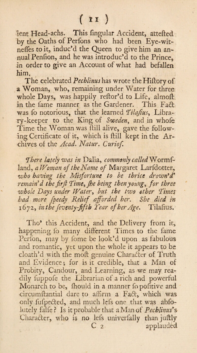 lent Head-achs. This fingular Accident, attefted by the Oaths of Perfons who had been Eye-wit- nefles to it, induc’d the Queen to give him an an¬ nual Penfion, and he was introduc’d to the Prince, in order to give an Account of what had befallen him. The celebrated Pechlinus has wrote the Hiftory of a Woman, who, remaining under Water for three whole Days, was happily reftor’d to Life, almoft. in the fame manner as the Gardener. This Fadt was fo notorious, that the learned ^ilafius^ Libra¬ ry-keeper to the King of Sweden, and in whofe Time the Woman was fliil alive, gave the follow¬ ing Certificate of it, which is ftill kept in the Ar¬ chives of the Acad. Natur. Curiof, There lately was in Dalia, commonly calledVdorm{- land, aWoman of the Name of Margaret Larfdotter, who having the Misfortune to he thrice drown*d remained the fir ft Time,Jhe being then young, for three whole Days under Water, hut the two other Times had more fpeedy Relief afforded her. She died in 1672, in the feventy-fifth Tear of her Age, Tilafius. Tho’ this Accident, and the Delivery from it, happening fo many different Times to the fame Perfon, may by fome be look’d upon as fabulous and romantic, yet upon the whole it appears to be. cloath’d with the moft genuine Charadler of Truth and Evidence; for is it credible, that a Man of Probity, Candour, and Learning, as we may rea¬ dily fuppofe the Librarian of a rich and powerful Monarch to be, fhould in a manner fopofitive and circumftantial dare to affirm a Fadt, which was only fufpedled, and much Icfs one that was abfo- lutely falfe ? Is it probable that a Man of Pechlinus^s Charadlcr, who is no lefs univerfally thanjuffly C 2 applauded
