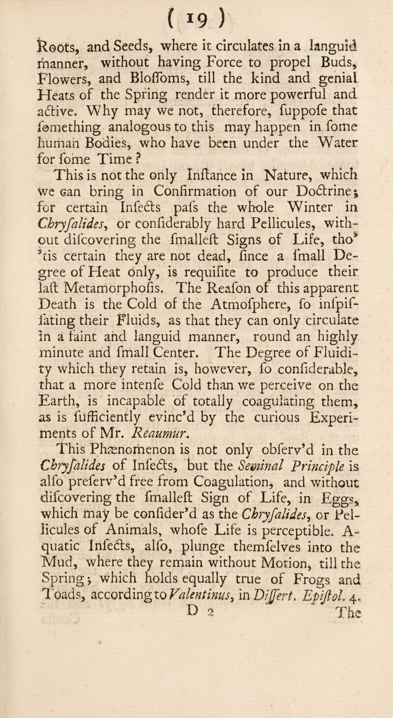 Roots, and Seeds, where it circulates in a languid manner, without having Force to propel Buds, Flowers, and BlofToms, till the kind and genial Heats of the Spring render it more powerful and adlive. Why may we not, therefore, fuppofe that femething analogous to this may happen in fome hiimah Bodies, who have been under the Water for fome Time ? This is not the only Iriflahce in Nature, which wc can bring in Confirmation of our Dodlrine; for certain Infedls pafs the whole Winter in Chryfalides^ or confiderably hard Pellicules, with¬ out difeovering the fmallefl Signs of Life, tho^ ^tis certain they are not dead, fmee a fmall De¬ gree of Heat only, is requifite to produce their laft Metamorphofis. The Reafon of this apparent Death is the Cold of the Atmofphere, fo infpif- fating their Fluids, as that they can only circulate in a faint and languid manner, round an highly minute and fmall Center. The Degree of Fluidi¬ ty which they retain is, however, fo confiderable, that a more intenfe Cold than we perceive on the Earth, is incapable of totally coagulating them, as is fufficiently evinc’d by the curious Experi¬ ments of Mr. Reaumur, This Phenomenon is not only obferv’d in the Chryfalides of Infedls, but the Seminal Principle is alfo preferv’d free from Coagulation, and without difeovering the fmalleft Sign of Life, in Eggs, which may be confider’d as the Chryfalides^ or Pel- licules of Animals, whofe Life is perceptible. A- quatic Infeds, alfo, plunge themfelves into the Mud, where they remain without Motion, till the Spring; which holds equally true of Frogs and l oads, according to in Dijfert, EpiftoL 4. D 2 ' The
