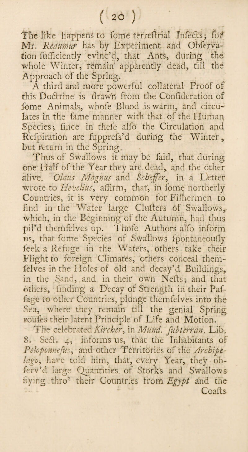 The like happens to fome terreftiial Infects; fo/ Mr. Reatmur has by Experiment and Obferva- tion fufficiently evinc’d, that Ants, during the whole Winter, remain apparently dead, till the Approach of the Spring. A third and more powerful collateral Proof of this Dodtrine is drawn from the Confideration of fome Animals, whofe Blood is warm, and circu¬ lates in the fame manner with that of the Human Species; fince in thefe alfo the Circulation and Refpiration are fupprefs’d during the Winter, but return in the Spring. Thus of Swallows it may be faid, that during one Half of the Year they are. dead,, and the other alive. Olaus Magnus and Scheffer^ in a Ebtter wTote to Hevelius^ affirm, that, in fome northerly Countries, it is very common for Fiffiermen to find in the Water large Clulfers of Swallows,- which, in the Beginning of the Autumn, had thus pil’d themfelves up. Iffi'ofe Authors alfo inform us, that fome Species of Swallows fpontaneouily feek a Reiugre in the Waters, others take their Flight to foreign Climates, others conceal them¬ felves in the Holes of old and decay’d Buildings, in the Sand, and in their ow'n Neffs; and that others, finding a Decay of Strength in their Paf- fage to odter Countries, plunge themfelves into the Sea, wdiere they remain till the genial Spring roufes their latent Principle of Life and Motion. The celebratedin Mund. fuhteiTan. Lib. 8. Se6f. 4, informs us, that the Inhabitants of Pekponnefus^ and other Territories of the Archipt- lago^ have told him, that, every Year, they ob- ferv’d large Quantities of Storks and Sw^allows hying thro’ their Countries from Egypt and the Coalls