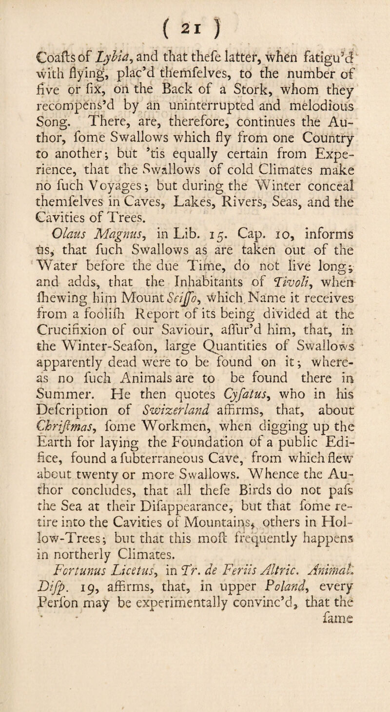 Coaftsof Lyhia^ and that thefe latter, when fatigued with flying, plac’d thcmfelves, to the number of five or fix, oil the Back of a Stork, whom they recompens’d by an uninterrupted and melodious Song. There, are, therefore, continues the Au¬ thor, fome Swallows which fly from one Country to another; but ’tis equally certain from Expe¬ rience, that the Swallows of cold Climates make no fuch Voyages; but during the Winter conceal themfelves in Caves, Lakes, Rivers, Seas, and the Cavities of Trees. Olms Magnus^ in Lib. 15. Cap, 10, informs that fuch Swallows as are taken out of the Water before the due Time, do not live long; and adds, that the Inhabitants of Tivoli-i when- fliewing him Mount Which, Name it receives* from a foolifli Report of its being divided at the Crucifixion of our Saviour, affur’d him, that, in the Winter-Seafon, large Qtiantities of Swallows apparently dead were to be found on it; where¬ as no fuch Animals are to be found there in Summer. He then quotes Cyfatus^ who in his Defeription of Swizerland affirms, that, about Chrijimas^ fome Workmen, when digging up the Earth for laying the Foundation of a public Edi¬ fice, found afubterraneous eWe, from which flew about twenty or more Swallows. Whence the Au¬ thor concludes, that all thefe Birds do not pafs die Sea at their Difappearance, but that fome re¬ tire into the Cavities of Mountains, others in Hol¬ low-Trees; but that this mofe frequently happens in northerly Climates. Fortunus Licctus^ in Fr. de Feriis Altric, Animak Bifp. 19, affirms, that, in upper Poland^ every convinc’d, that the fame l^erlbn may be experimentally