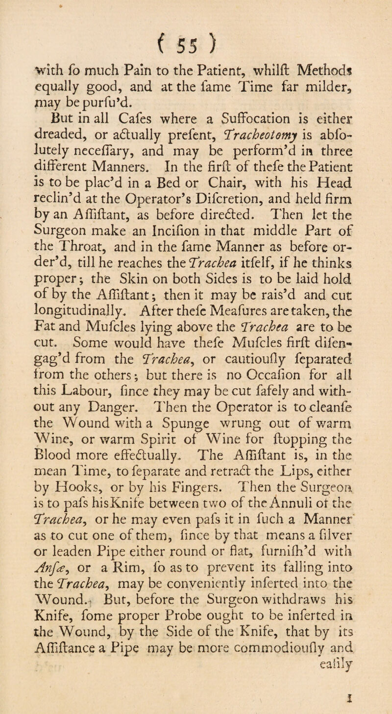 * ( 55 ) with fo much Pain to the Patient, whilfi: Methods equally good, and at the lame Time far milder, may bepurfu’d. But in all Cafes where a Suffocation is either dreaded, or adtually prefent, Tracheotomy is abfo- lutely ncceffary, and may be perform’d in three different Manners. In the firfl of thefe the Patient is to be plac’d in a Bed or Chair, with his Head reclin’d at the Operator’s Difcretion, and held firm by an Affiflant, as before diredled. Then let the Surgeon make an Incifion in that middle Part of the Throat, and in the fame Manner as before or¬ der’d, till he reaches the T^rachea itfelf, if he thinks proper; the Skin on both Sides is to be laid hold of by the AlTiftant; then it may be rais’d and cut longitudinally. After thefe Meafures are taken, the Fat and Mufcles lying above the Tmchea are to be cut. Some would have thefe Mufcles firfl difen- gag’d from the Trachea^ or cautioufly feparated Irom the others; but there is no Occafion for all this Labour, fince they may be cut fafely and with¬ out any Danger. I'hen the Operator is to cleanfe the Wound with a Spunge wrung out of warm Wine, or warm Spirit of Wine for flopping the Blood more effedually. The Affiflant is, in the mean Time, to feparate and retracl the Lips, cither by Hooks, or by his Fingers. Then the Surgeon is to pafs his Knif e between tv;o of the Annuli of the ^rache^y or he may even pafs it in fuch a Manner as to cut one of them, fmee by that means a filver or leaden Pipe either round or flat, furnifh’d with Anf^^ or a Rim, fo as to prevent its falling into the Trachea^ may be conveniently inferted into the Wound. * But, before the Surgeon withdraws his Knife, fome proper Probe ought to be inferted in the Wound, by the Side of the Knife, that by its Affiflance a Pipe may be niore commodioufly and eafily I