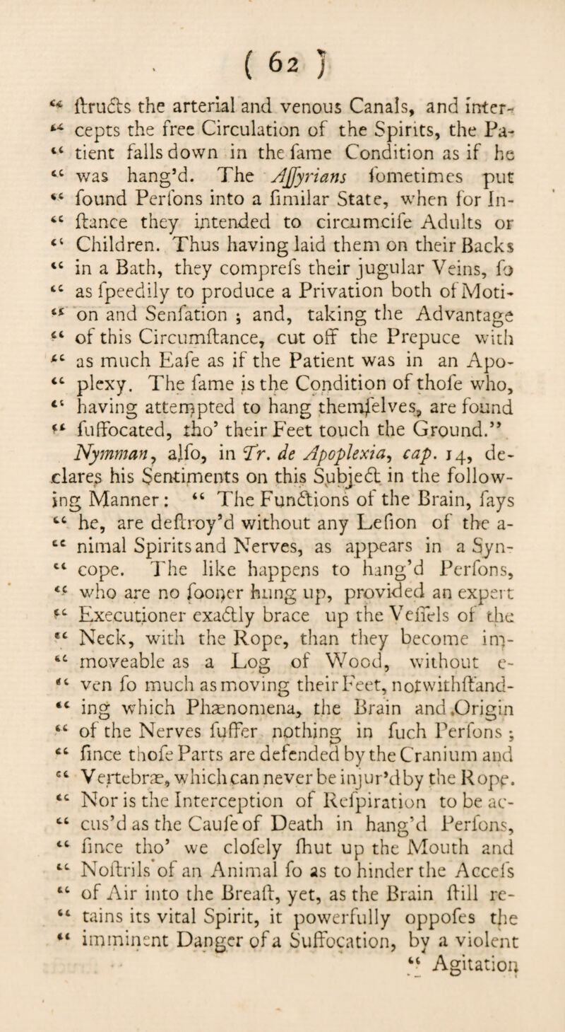 ftruds the arterial and venous Canals, and inter-^ cepts the free Circulation of the Spirits, the Pa- ‘‘ tient falls down in the fame Condition as if he was hang’d. The jljfyrians fometimes put found Pertbns into a fimilar State, when for In- ftance they mtended to circumcife Adults or “ Children. Thus having laid them on their Backs in a Bath, they comprefs their jugular Veins, fo as fpeedily to produce a Privation both of Moti- on and Senfation ; and, taking the Advantage ‘‘ of this Circumftance, cut off the Prepuce with as much Eafe as if the Patient was in an Apo- ‘‘ plexy. The fame is the Condition of thofe who, “ having atternpted to hang themj'elves, are found fuffocated, tho’ their Feet touch the Ground.” Nymmariy alfo, in Tr. de Apoplexia^ cap. 14, de¬ clarers his Sentiments on this Subjedt in the follow¬ ing Manner: The Fundtions ot the Brain, fays he, are deffroy’d without any Lefion of the a- nimal Spirits and Nerves, as appears in a Syn- cope. I'he like happens to hang’d Perfons, who are no footer hung up, provided an expert Executioner exadlly brace up the Veffels of the “ Neck, with the Rope, than tliey become in> moveable as a Log of Wood, without e- ven fo much as moving their Feet, notwithffand- “ ing which Pha^nomena, the Brain and .Origin of the Nerves fuffer nothing in fuch Perfons ; ‘‘ fmee thofe Parts are defended by the Cranium and Vertebrae, which can never be injur’d by the Rope. Nor is the Interception of Refpiration to be ac- cas’d as the Caufe of Death in hang’d Perfons, “ fmee tho’ we clofely fhut up the Mouth and ‘‘‘ Noftrils oi an Animal fo as to hinder the Accefs of Air into the Bread, yet, as the Brain dill re- “ tains its vital Spirit, it powerfully oppofes the imminent Danger of a Suffocation, by a violent “ Agitation