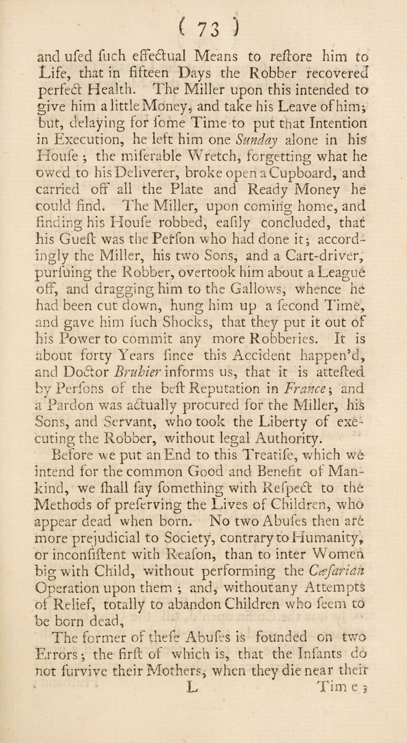 and ufed fuch effcdlual Means to reftore him to Life, that in fifteen Days the Robber recovered perfebl Health. The Miller upon this intended to give him a little Mdney^ and take his Leave of him; but, delaying for feme Time-to put that Intention in Execution, he left him one Sunday alone in hi^ Koufe ; the miferable Wretch, forgetting what he owed to his Deliverer, broke open a Cupboard, and carried off ail the Plate and Ready Money he could find. The Miller, upon coming home, and finding his Houfe robbed, eafily concluded, that his Guefc was the Petfon who had done it; accord¬ ingly the Miller, his tw^o Sons, and a Cart-driver, purfuing the Robber, overtook him about a League off, and dragging him to the Gallows, whence he had been cut down, hung him up a fecond Time, and gave him fuch Shocks, that they put it out of his Power to commit any more Robberies. It is about forty Years (ince this Accident happen’d, and Doiffor Bruhier informs us, that it is attefted L/Perfons of the befl: Reputation m France and a Pardon was abtually procured for the Miller, his Sons, and Servant, v/ho took the Liberty of exe¬ cuting the Robber, without legal Authority. Before we put an End to this Treatife, v/hich we intend for the common Good and Benefit of Man¬ kind, we fhall fay fomething with Refpedt to the Methods of preferving the Lives of Children, vv^ho appear dead when born. No two Abufes then arb more prejudicial to Society, contrary to Humanity, or inconfiftent with Reafon, than to inter Women big with Child, without performing the C^efariah Operation upon them ; and, without any Atteiupts of Relief, totally to abandon Children who feem to be born dead. The former of thefe Abufes is founded on tv/o Errors; the firft of which is, that the Infants do not furvive their Mothers^ when they die near their L Time;