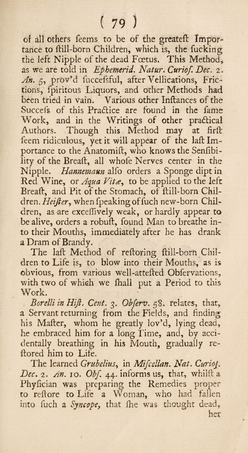 of all others feems to be of the greateft Impor-- tance to ftill-born Children, which is, the fucking the left Nipple of the dead Foetus. This Method,^ as we are told in Ephemerid. Natur. Curiof, Dec. 2» An. 5, prov’d fnccefsful, after Vellications, Fric¬ tions, fpiritous Liquors, and other Methods had been tried in vain. Various other Inftances of the Snccefs of this Pra(5lice arc found in the fame Work, and in the Writings of other pradlical Authors. Though this Method may at firil feem ridiculous, yet it will appear of the laft Im¬ portance to the Anatomift, who knows the Senfibi- iity of the Breaft, all whofe Nerves center in the Nipple. Hannemaun alfo orders a Sponge dipt in Red Wine, or A(iua to be applied to the left Bread:, and Pit of the Stomach, of ftill-born Chil¬ dren. HeiJ^er, whenfpeakingoffuch new-born Chil¬ dren, as are exceffively weak, or hardly appear to be alive, orders a robuft, found Man to breathe in¬ to their Mouths, immediately after he has drank a Dram of Brandy. The laft Method of reftoring ftill-born Chil¬ dren to Life is, to blow into their Mouths, as is obvious, from various well-attefted Obfervations, with two of which we fhall put a Period to this Work. Borelli in Hiji. Cent. 3. Ohferv. 58. relates, that, a Servant returning from the Fields, and finding his Mafter, whom he greatly lov’d, lying dead, he embraced him for a long Time, and, by acci¬ dentally breathing in his Mouth, gradually re- ftored him to Life. The learned Gruhelius.^ in Mifcellan. Nat. Cterioj. Dec. 2. An. 10. Ohf 44. informs us, that, whiift a Phyfician was preparing the Remedies proper to reftore to Life a Woman, who had fallen into fuch a Syncope^ that £he w^as thought dead, her