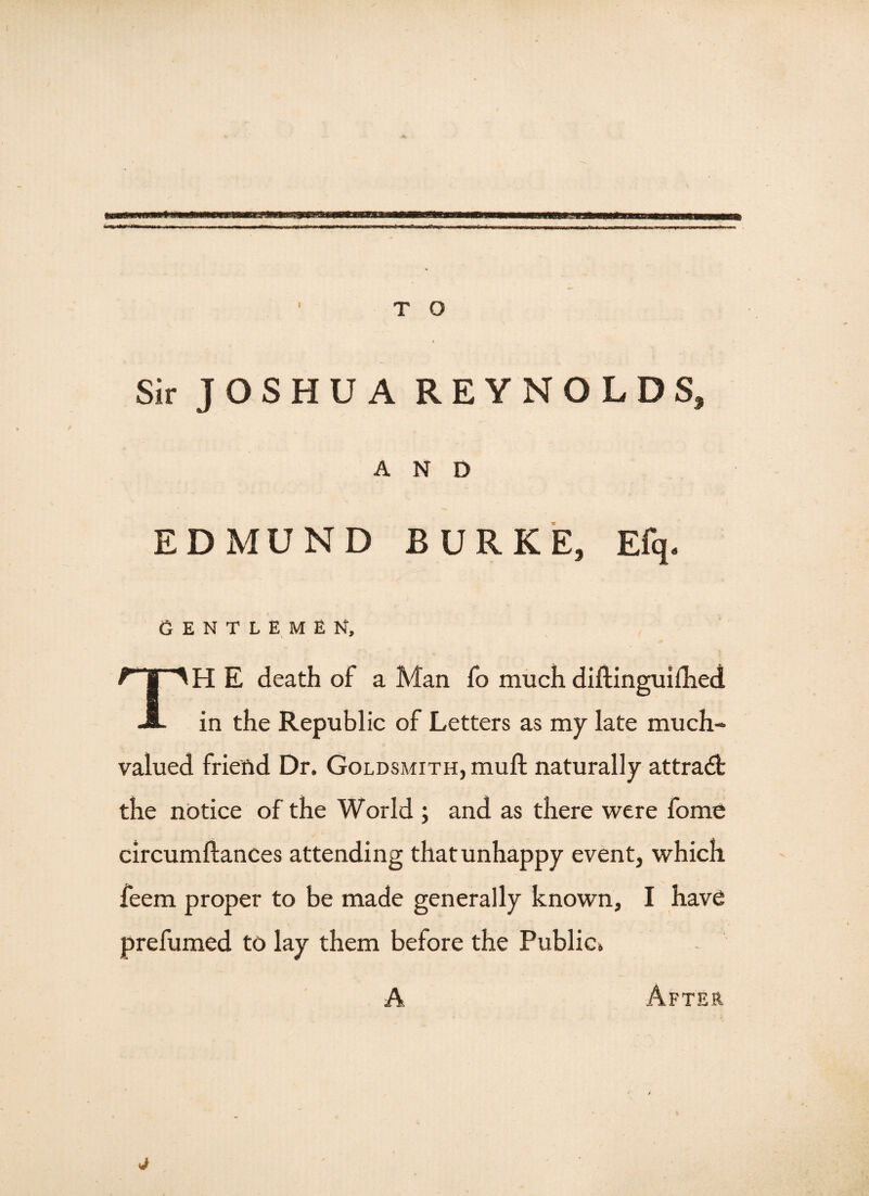 Sir JOSHUA REYNOLDS, AND EDMUND BURKE, Efq. GENTLEMEN, TH E death of a Man fo much diftinguilhed in the Republic of Letters as my late much¬ valued friend Dr. Goldsmith, muft naturally attradt the notice of the World ; and as there were fome circumftances attending that unhappy event, which feem proper to be made generally known, I have prefumed to lay them before the Public. A After