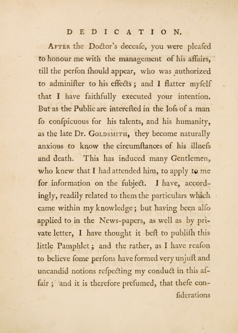 After the Doctor’s deceafe, you were pleafed to honour me with the management of his affairs, till the perfon fhould appear, who was authorized to adminifter to his effects ; and I flatter myfelf that I have faithfully executed your intention. But as the Public are interefted in the lofs of a man fo confpicuous for his talents, and his humanity, as the late Dr. Goldsmith, they become naturally anxious to know the circumftances of his illnefs and death. This has induced many Gentlemen, who knew that I had attended him, to apply t© me for information on the fubjedt. I have, accord¬ ingly, readily related to them the particulars which came within my knowledge; but having been alfo applied to in the News-papers, as well as by pri¬ vate letter, I have thought it bed to publifh this little Pamphlet; and the rather, as I have reafon to believe fome perfons have formed very unjuft and uncandid notions refpedting my condudt in this af¬ fair ; and it is therefore prefumed, that thefe con- fiderations