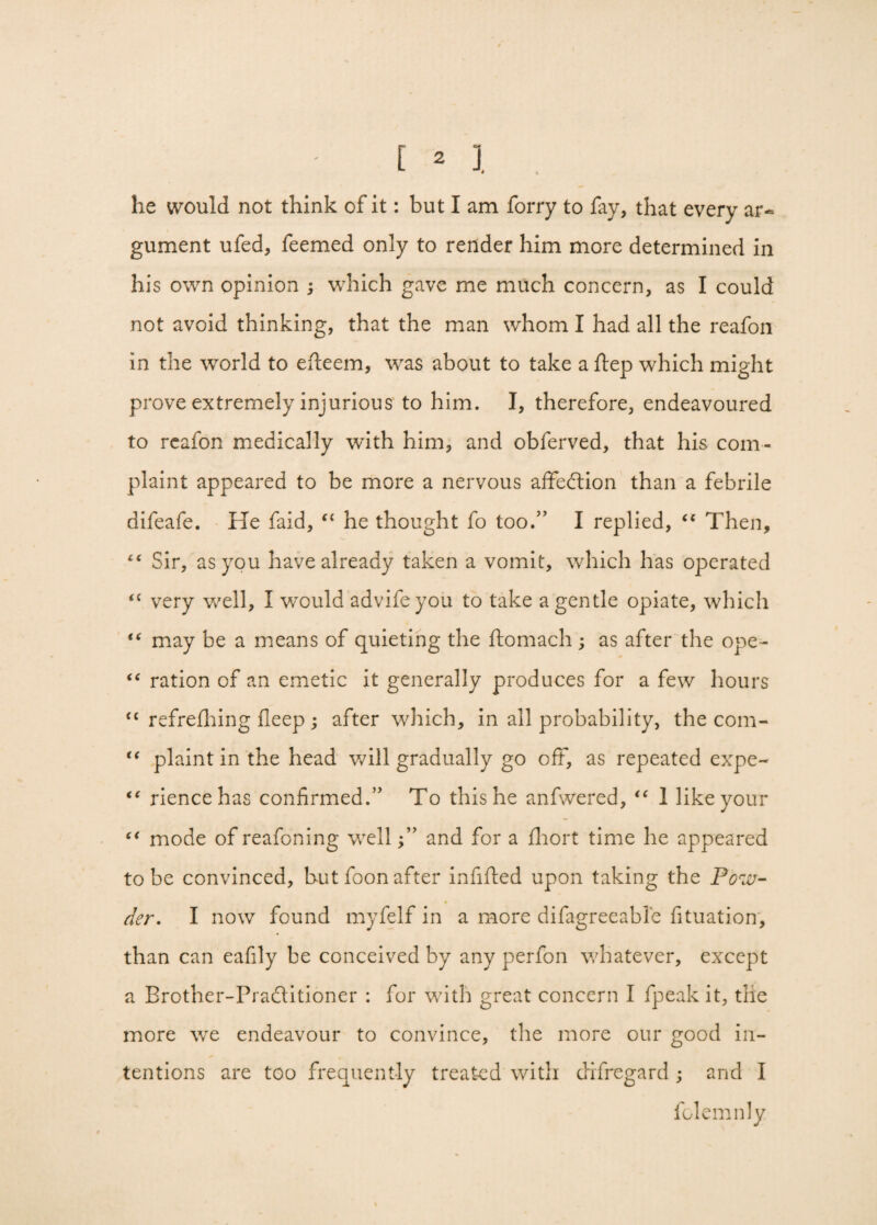 he would not think of it: but I am forry to fay, that every ar¬ gument ufed, feemed only to render him more determined in his own opinion ; which gave me much concern, as I could not avoid thinking, that the man whom I had all the reafon in the world to efleem, was about to take a Step which might prove extremely injurious to him. I, therefore, endeavoured to reafon medically wTith him, and obferved, that his com¬ plaint appeared to be more a nervous affection than a febrile difeafe. He faid, “ he thought fo too.” I replied, “ Then, Sir, as you have already taken a vomit, which has operated <{ very well, I would adviSe you to take a gentle opiate, which “ may be a means of quieting the ftomach; as after the ope- “ ration of an emetic it generally produces for a few hours <c refreshing fleep ; after which, in all probability, the com- “ plaint in the head will gradually go off, as repeated expe- “ riencehas confirmed.” To this he anfwered, “ 1 like your “ mode of reafoning well and for a fhort time he appeared to be convinced, but foon after infilled upon taking the Pow¬ der. I now found myfelf in a more difagreeable Situation, than can eafily be conceived by any perfon whatever, except a Brother-Pradlitioner : for with great concern I fpeak it, the more we endeavour to convince, the more our good in¬ tentions are too frequently treated with difregard ; and I Solemnly