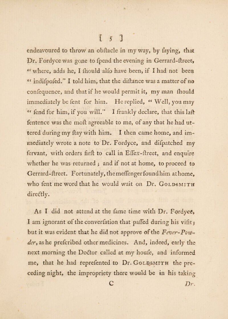 endeavoured to throw an obftacle in my way, by faying, that Dr* Fordyce was gone to fpena the evening in Gerrard-ftreet, *c where, adds he, I (hould alfo have been, if I had not been “ indifpofed.” I told him, that the diftance was a matter of no confequence, and that if he would permit it, my man fhould immediately be fent for him. He replied, “ Well, you may “ fend for him, if you will/ I frankly declare, that this laft fentence was the moft agreeable to me, of any that he had ut¬ tered during my ftay with him. I then came home, and im¬ mediately wrote a note to Dr. Fordyce, and difpatched my fervant, with orders firffc to call in Effex-ftreet, and enquire whether he was returned ; and if not at home, to proceed to Gerrard-ftreet. Fortunately, themeffengerfoundhim athome, who fent me word that he would wait on Dr. Goldsmith direftly. As I did not attend at the fame time with Dr. Fordyce, I am ignorant of the converfation that paffed during his vifitj but it was evident that he did not approve of the Fever-Pour- der, as he prefcribed other medicines. And, indeed, early the next morning the Dodtor called at my houfe, and informed me, that he had feprefented to Dr. Goldsmith the pre¬ ceding night, the impropriety there would be in his taking C Dr.