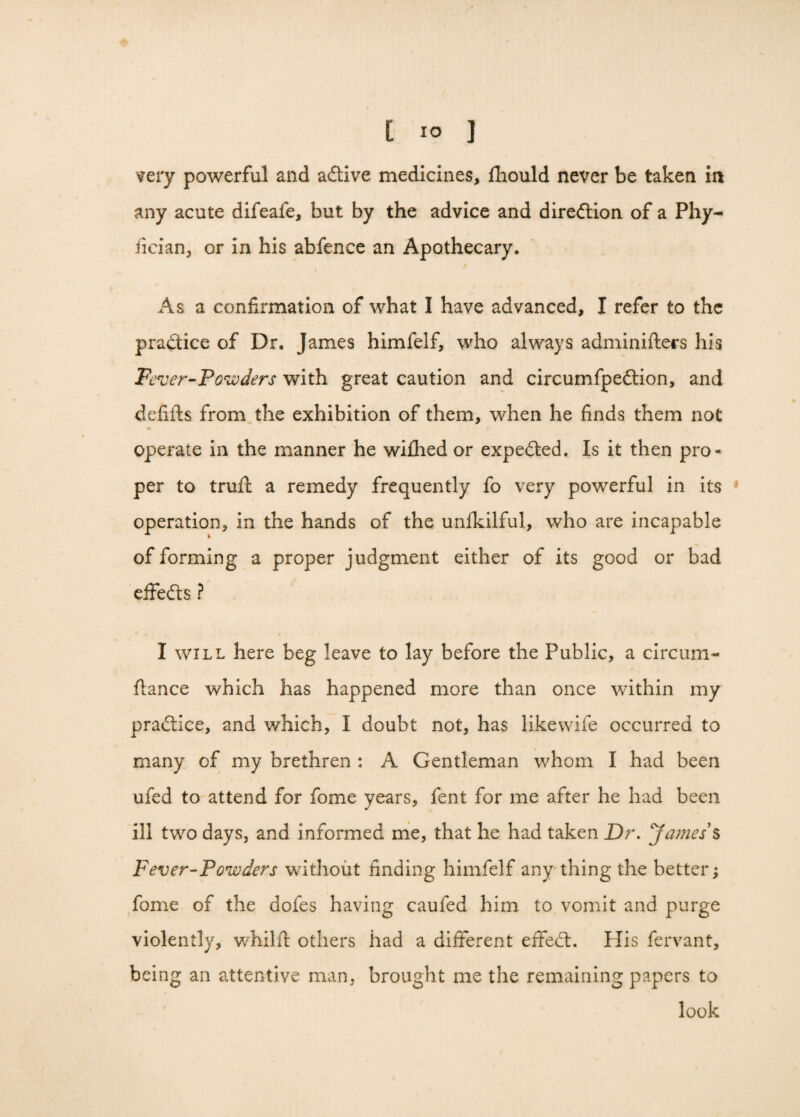 very powerful and active medicines, fhould never be taken in any acute difeafe, but by the advice and diredtion of a Phy- lician, or in his abfence an Apothecary. As a confirmation of what I have advanced, I refer to the practice of Dr. James himfelf, who always adminifters his Fever-'Powders with great caution and circumfpedtion, and defifts from the exhibition of them, when he finds them not operate in the manner he wifhed or expedted. Is it then pro¬ per to truft a remedy frequently fo very powerful in its operation, in the hands of the unfkilful, who are incapable of forming a proper judgment either of its good or bad effedts ? I will here beg leave to lay before the Public, a circum- ftance which has happened more than once within my pradtlce, and which, I doubt not, has like wife occurred to many of my brethren : A Gentleman whom I had been ufed to attend for fome years, fent for me after he had been ill two days, and informed me, that he had taken Dr. Jamess Fever-Powders without finding himfelf any thing the better; fome of the dofes having caufed him to vomit and purge violently, whilft others had a different effect. His fervant, being an attentive man, brought me the remaining papers to look