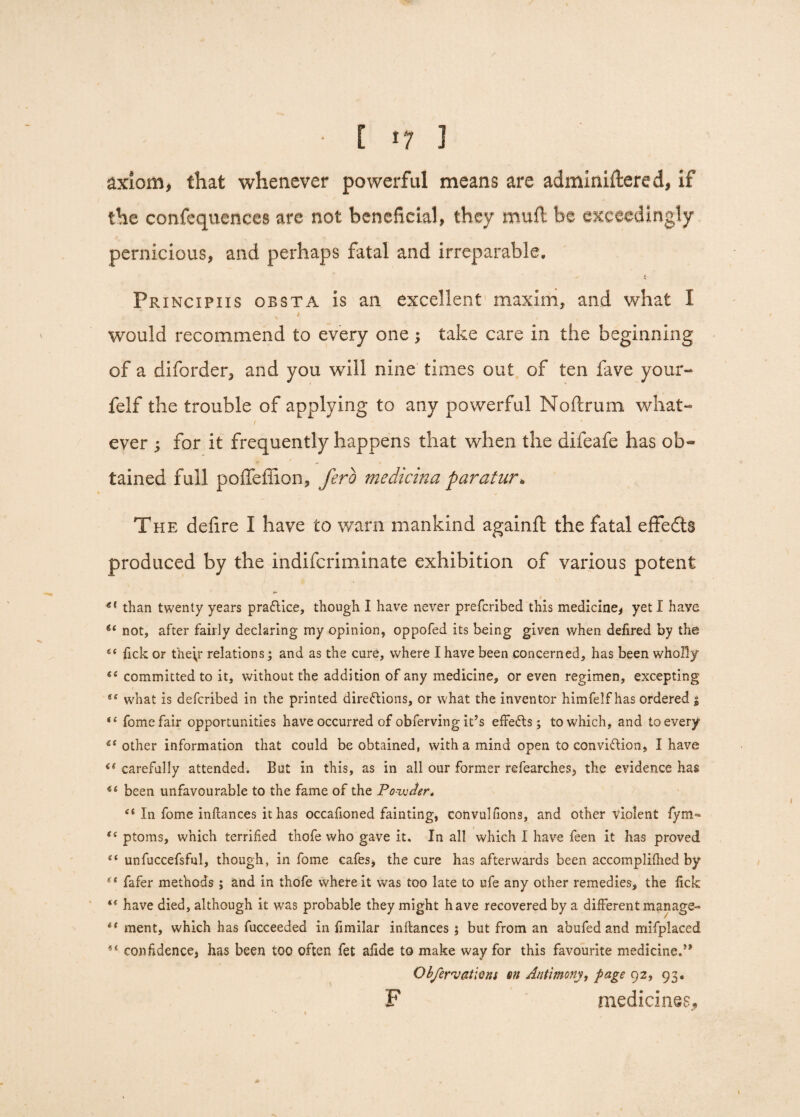 E >7 3 axiom, that whenever powerful means are adminiftered, if the confequenccs are not beneficial, they mull be exceedingly pernicious, and perhaps fatal and irreparable. - 4 Frincipiis obsta is an excellent maxim, and what I / would recommend to every one; take care in the beginning of a diforder, and you will nine times out of ten fave your- felf the trouble of applying to any powerful Noftrum what¬ ever ; for it frequently happens that when the difeafe has ob~ y ** s tained full poffeffion, ferb medicina paratur* The delire I have to warn mankind againft the fatal effedts produced by the indifcriminate exhibition of various potent g( than twenty years practice, though I have never prefcribed this medicine* yeti have 6‘ not, after fairly declaring my opinion, oppofed its being given when defired by the 6< lick or the\r relations; and as the cure, where I have been concerned, has been wholly committed to it, without the addition of any medicine, or even regimen, excepting ee what is defcribed in the printed directions, or what the inventor himfelf has ordered $ “ fomefair opportunities have occurred of obferving it’s effeCts; to which, and to every 6‘ other information that could be obtained, with a mind open to conviction, I have <( carefully attended. But in this, as in all our former refearches* the evidence has 44 been unfavourable to the fame of the Powder, si In fome inftances it has occafioned fainting, convulfions, and other Violent lym- “ ptoms, which terrified thofe who gave it. In all which I have feen it has proved “ unfuccefsful, though, in fome cafes* the cure has afterwards been accomplifhed by ** fafer methods; and in thofe where it was too late to ufe any other remedies, the lick “ have died, although it was probable they might have recovered by a different manage- *' ment, which has fucceeded in fimilar inltances ; but from an abufed and mifplaced tl confidence* has been too often fet afide to make way for this favourite medicine.” Obfervations on Antimony, page 92, 93. F medicines.