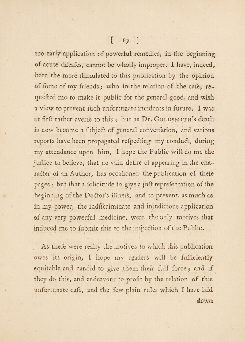 [ %9 ] too early application of powerful remedies, in the beginning of acute difeafes, cannot be wholly improper. I have, indeed, been the more ftimulated to this publication by the opinion of fome of my friends; who in the relation of the cafe, re¬ queued me to make it public for the general good, and with a view to prevent fuch unfortunate incidents in future. I was at fir ft rather averfe to this ; but as Dr. Goldsmith’s death V, is now become a fubjeci of general converfation, and various reports have been propagated refpedling my conduct, during my attendance upon him, I hope the Public will do me the juftice to believe, that no vain defire of appearing in the cha- radier of an Author, has occafioned the publication of thefe pages; but that a folicitude to give a juft reprefentation of the beginning of the Dodtor’s illnefs, and to prevent, as much as m . •* / - x in my power, the indiscriminate and injudicious application of any very powerful medicine,, were the only motives that induced me to fubmit this to the infpedtion of the Public. * 9 As thefe were really the motives to which this publication owes its origin, I hope my readers will be fufficiently equitable and candid to give them their full force; and if they do this, and endeavour to profit by the relation of this unfortunate cafe, and the few plain rules which I have laid down?