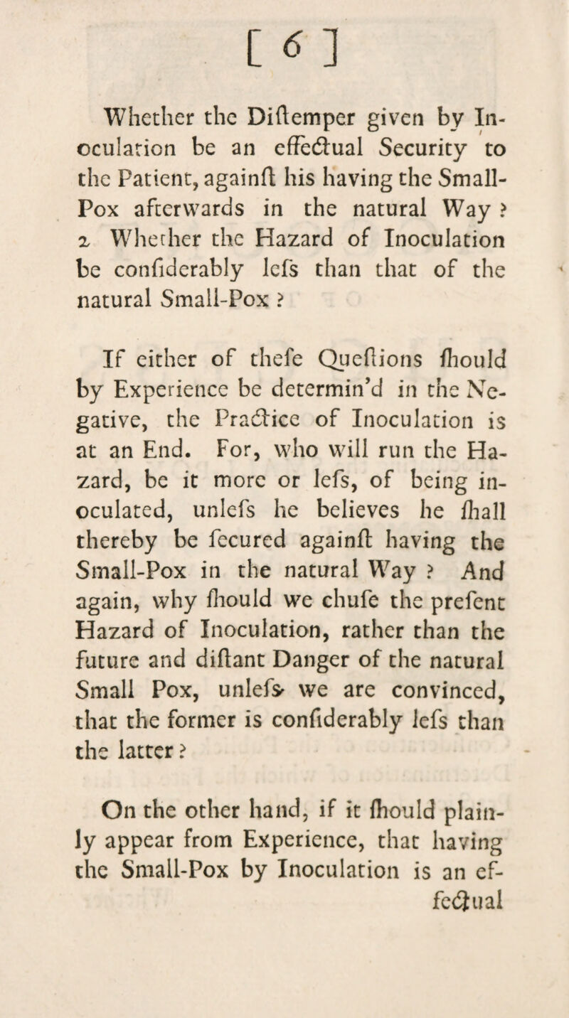Whether the Diftemper given by In¬ oculation be an effectual Security to the Patient, againft his having the Small- Pox afterwards in the natural Way > z Whether the Hazard of Inoculation be confiderably lefs than that of the natural Small-Pox ? If either of thefe Queflions ftiould by Experience be determin’d in the Ne¬ gative, the Practice of Inoculation is at an End. For, who will run the Ha¬ zard, be it more or lefs, of being in¬ oculated, unlefs he believes he /hall thereby be fecured againft having the Small-Pox in the natural Way ? And again, why ftiould we chufe the prefent Hazard of Inoculation, rather than the future and diftant Danger of the natural Small Pox, unlef* we are convinced, that the former is confiderably lefs than the latter ? On the other hand, if it ftiould plain¬ ly appear from Experience, that having the Small-Pox by Inoculation is an ef¬ fectual