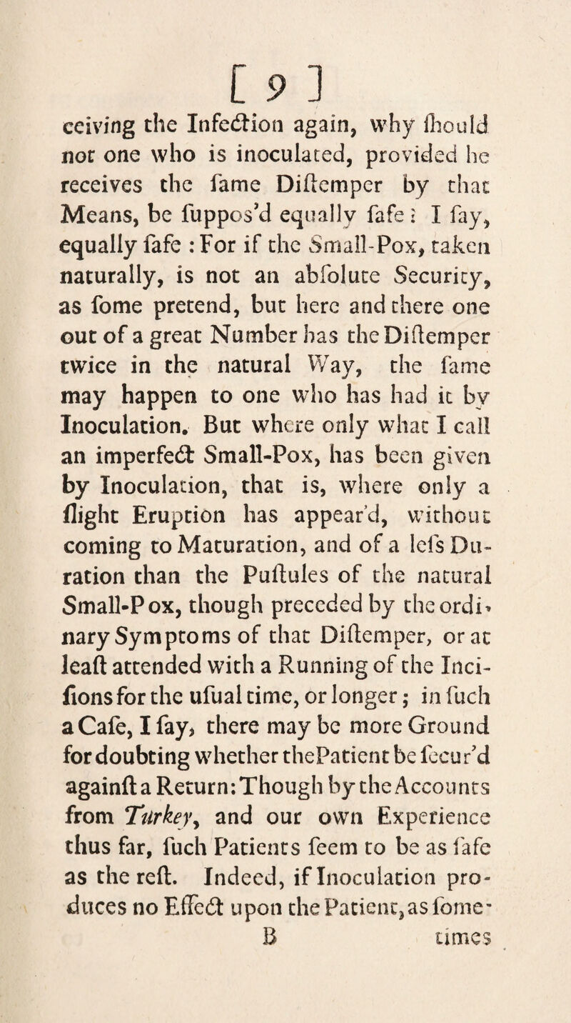 ceiving the Infection again, why fliould nor one who is inoculated, provided he receives the fame Diftemper by that Means, be fuppos’d equally fafe: I fay, equally fafe : For if the Small-Pox, taken naturally, is not an abfolute Security, as fome pretend, but here and there one out of a great Number has the Diftemper twice in the natural Way, the fame may happen to one who has had it by Inoculation. But where only what I call an imperfect Small-Pox, has been given by Inoculation, that is, where only a flight Eruption has appear’d, without coming to Maturation, and of a lefs Du¬ ration than the Puftules of the natural Small-Pox, though preceded by theordi* nary Symptoms of that Diftemper, or at leaft attended with a Running of the Inci- flonsfor the ufual time, or longer; in fuch a Cafe, I fay* there may be more Ground for doubting whether thePatient be fecur’d againft a Return:Though by the Accounts from Turkey, and our own Experience thus far, fuch Patients feem to be as fafe as the reft. Indeed, if Inoculation pro¬ duces no EfFedt upon the Patient,as feme- B umes