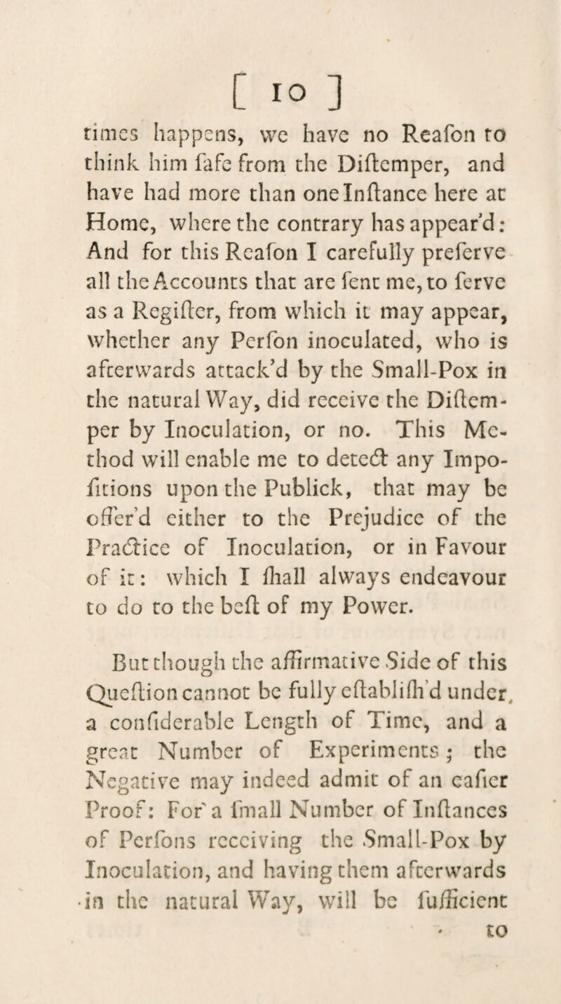 times happens, we have no Reafon to think him fafe from the Diftemper, and have had more than one Indance here at Home, where the contrary has appear’d : And for this Reafon I carefully preferve all the Accounts that are fenc me, to ferve as a Regider, from which it may appear, whether any Perfon inoculated, who is afterwards attack’d by the Small-Pox in the natural Way, did receive the Didem- per by Inoculation, or no. This Me¬ thod will enable me to detecd any Impo- fitions upon the Publick, that may be offer'd either to the Prejudice of the Practice of Inoculation, or in Favour of it: which I diall always endeavour to do to the bed of my Power. But though the affirmative Side of this Quedion cannot be fully edablifh d under, a condderable Length of Time, and a great Number of Experiments; the Negative may indeed admit of an cader Proof: For a fmall Number of Indances of Perfons receiving the Small-Pox by Inoculation, and having them afterwards •in the natural Way, will be diffident to