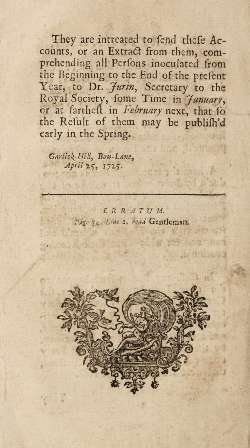 They are intreated to fend thefe Ac¬ counts, or an Extra# from them, com¬ prehending all Perfons inoculated from the Beginning to the End of the prefent Year, to Dr. Jurin, Secretary to the Royal Society, fome Time in January, or at fartheft in February next, that fo the Refult of them may be publilh’d early in the Spring. Garlicky Bovp-Lane, April 2^, —WWW—i ■ ■■ i ■ '■ mmm i ■■ n '■■ ■ ww———w———————— ERRATUM. Pit*e 54. Live 2. read Gentleman. /*■