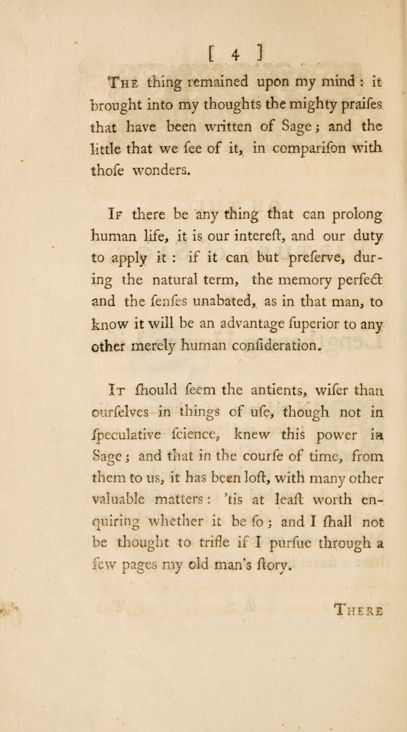 The thing remained upon my mind : it brought into my thoughts the mighty praifes that have been written of Sage; and the little that we fee of it, in comparifon with thofe wonders. If there be any thing that can prolong human life, it is our intereft, and our duty to apply it : if it can but preferve, dur¬ ing the natural term, the memory perfedt and the fenfes unabated, as in that man, to know it will be an advantage fuperior to any other merely human confideration. It fhould feem the antients, wifer than ourfelves in things of ufe, though not in Ipeculative fcience, knew this power in Sane : and that in the courfe of time, from them to us, it has been loft, with many other valuable matters: Tis at leaft worth en¬ quiring whether it be fo; and I fhall not be thought to trifle if I purfue through a few pages my old man's ftorv. There