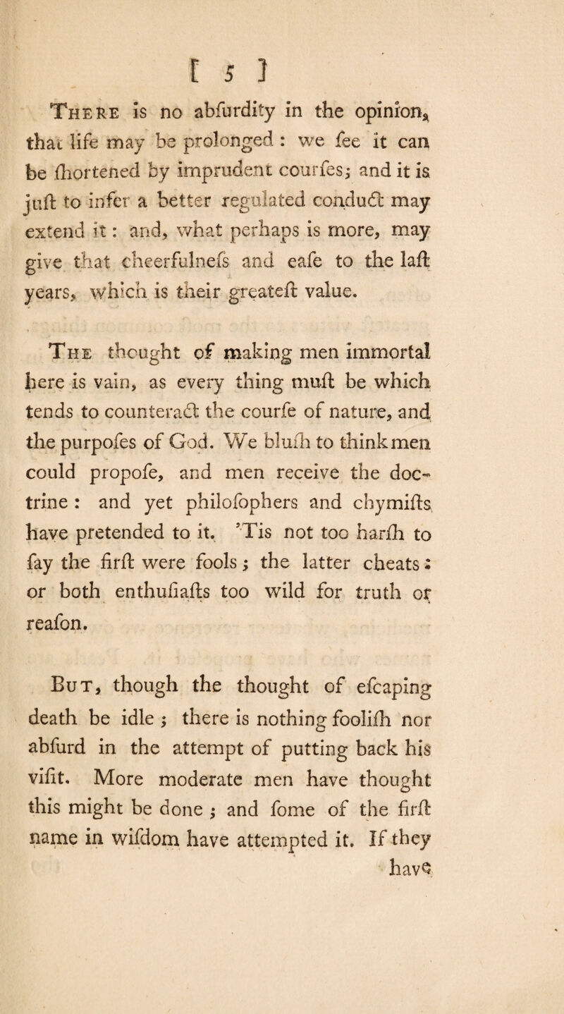 There is no abfurdity in the opinion* that life may be prolonged : we fee it can be fhortened by imprudent courfes j and it is juft to infer a better regulated condudt may extend it: and, what perhaps is more, may give that eheerfulnefs and eafe to the laft years, which is their greateft value. The thought of making men immortal here is vain, as every thing muff be which tends to counteract the courfe of nature, and thepurpofes of God. We bluihto think men could propofe, and men receive the doc¬ trine : and yet philofophers and chymifts have pretended to it. JTis not too harih to fay the firft were fools; the latter cheats: or both enthufiafts too wild for truth or reafon. But, though the thought of efcaping death be idle ; there is nothing foolifh nor abfurd in the attempt of putting back his viftt. More moderate men have thought this might be done ; and fome of the firft name in wifdom have attempted it. If they havQ