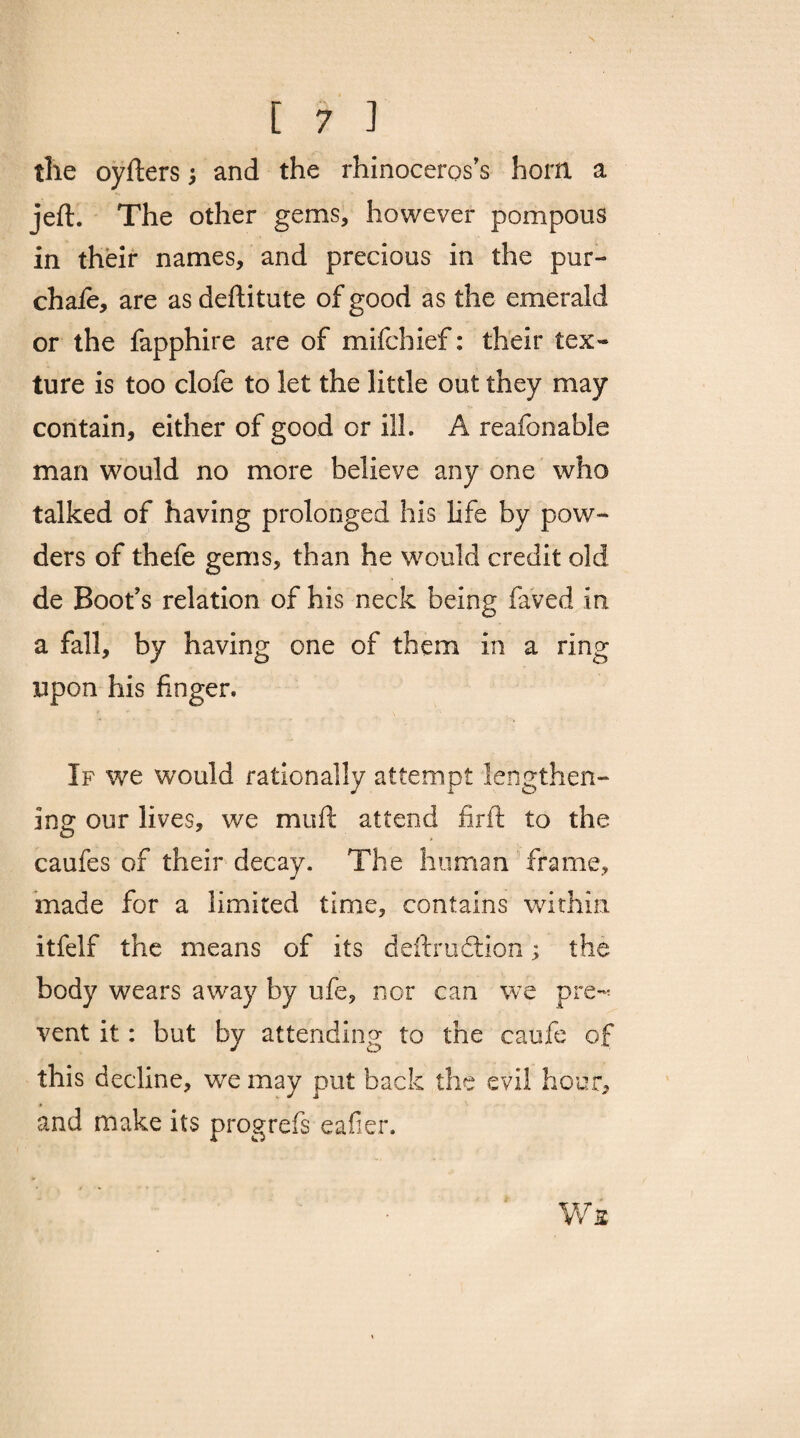 the oyfters j and the rhinoceros's horn a jeft. The other gems, however pompous in their names, and precious in the pur- chafe, are as deftitute of good as the emerald or the fapphire are of mifchief: their tex¬ ture is too clofe to let the little out they may contain, either of good or ill. A reafonable man would no more believe any one who talked of having prolonged his life by pow¬ ders of thefe gems, than he would credit old de Boot’s relation of his neck being faved in a fall, by having one of them in a ring upon his finger. If we would rationally attempt lengthen¬ ing our lives, we muft attend firft to the caufes of their decay. The human frame, made for a limited time, contains within itfelf the means of its deftrudlion; the body wears away by ufe, nor can we pre-* vent it: but by attending to the caufe of this decline, we may put back the evil hour, and make its progrefs eafier. Ws