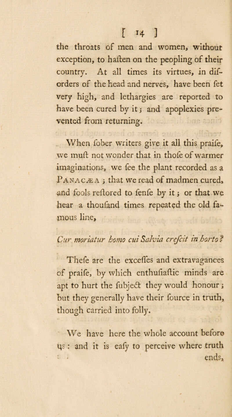 the throats of men and women, without exception, to haften on the peopling of their country. At all times its virtues, in dis¬ orders of the head and nerves, have been fet very high, and lethargies are reported to have been cured by it j and apoplexies pre¬ vented from returning. When fober writers give it all this praife, we muff not wonder that in thofe of warmer imaginations, we fee the plant recorded as a Panache a ; that we read of madmen cured, and fools reftored to fenfe by it; or that we hear a thouland times repeated the old fa¬ mous line. Cur moriatur homo cui Salvia crefcit tn horto t Thefe are the excefles and extravagances of praife, by which enthufiaftic minds are apt to hurt the fubjedt they would honour; but they generally have their fource in truth, though carried into folly. We have here the whole account before Us: and it is eafy to perceive where truth ends.